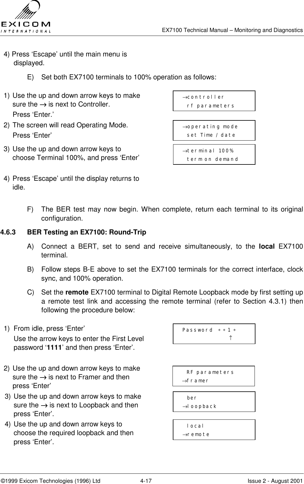   EX7100 Technical Manual – Monitoring and Diagnostics ©1999 Exicom Technologies (1996) Ltd  4-17  Issue 2 - August 2001 4) Press ‘Escape’ until the main menu is displayed.  E)  Set both EX7100 terminals to 100% operation as follows:  1) Use the up and down arrow keys to make sure the →→→→ is next to Controller.   Press ‘Enter.’  2) The screen will read Operating Mode.  Press ‘Enter’  3) Use the up and down arrow keys to choose Terminal 100%, and press ‘Enter’   4) Press ‘Escape’ until the display returns to idle.   F)  The BER test may now begin. When complete, return each terminal to its original configuration. 4.6.3  BER Testing an EX7100: Round-Trip A)  Connect a BERT, set to send and receive simultaneously, to the local EX7100 terminal. B)  Follow steps B-E above to set the EX7100 terminals for the correct interface, clock sync, and 100% operation. C) Set the remote EX7100 terminal to Digital Remote Loopback mode by first setting up a remote test link and accessing the remote terminal (refer to Section 4.3.1) then following the procedure below:  1)  From idle, press ‘Enter’   Use the arrow keys to enter the First Level password ‘1111’ and then press ‘Enter’.   2) Use the up and down arrow keys to make sure the →→→→ is next to Framer and then press ‘Enter’  3) Use the up and down arrow keys to make sure the →→→→ is next to Loopback and then press ‘Enter’.  4) Use the up and down arrow keys to choose the required loopback and then press ‘Enter’.   →operating mode   set Time / date →controller   rf parameters →terminal 100%   term on demand   Password  ∗ ∗ 1 ∗                     ↑   RF parameters →framer   ber →loopback   local →remote 