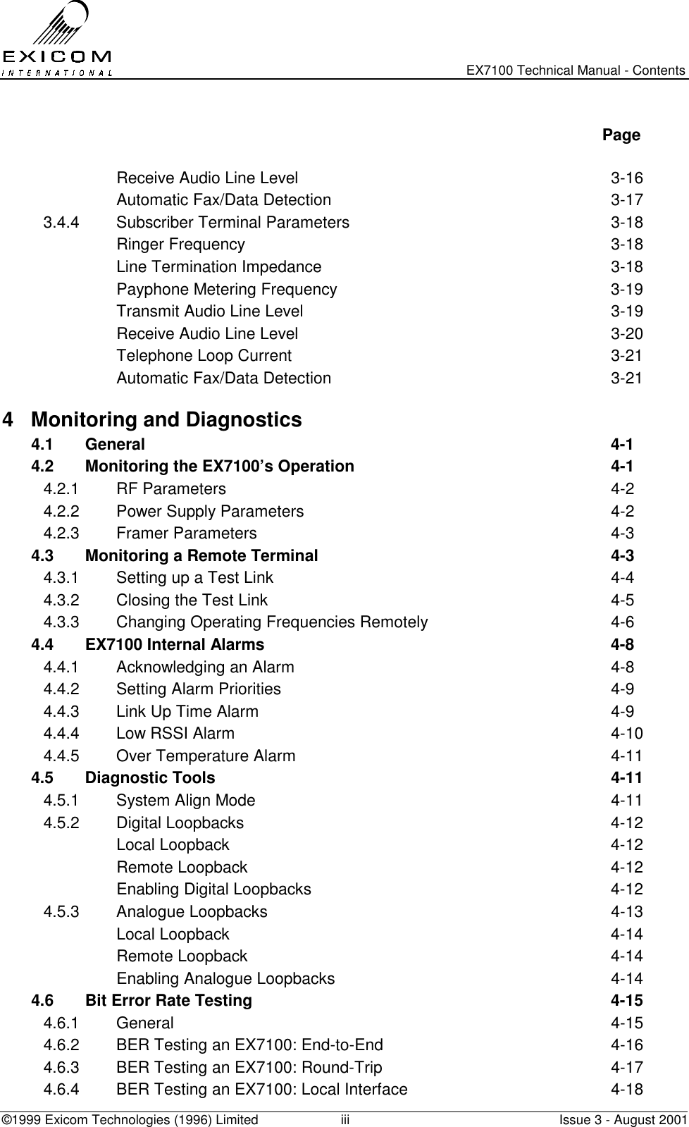   EX7100 Technical Manual - Contents ©1999 Exicom Technologies (1996) Limited  iii  Issue 3 - August 2001   Page   Receive Audio Line Level  3-16   Automatic Fax/Data Detection  3-17 3.4.4  Subscriber Terminal Parameters  3-18  Ringer Frequency  3-18   Line Termination Impedance  3-18   Payphone Metering Frequency  3-19   Transmit Audio Line Level  3-19   Receive Audio Line Level  3-20   Telephone Loop Current  3-21   Automatic Fax/Data Detection  3-21 4  Monitoring and Diagnostics   4.1 General  4-1 4.2  Monitoring the EX7100’s Operation  4-1 4.2.1 RF Parameters  4-2 4.2.2  Power Supply Parameters  4-2 4.2.3 Framer Parameters  4-3 4.3  Monitoring a Remote Terminal  4-3 4.3.1  Setting up a Test Link  4-4 4.3.2  Closing the Test Link  4-5 4.3.3  Changing Operating Frequencies Remotely  4-6 4.4  EX7100 Internal Alarms  4-8 4.4.1  Acknowledging an Alarm  4-8 4.4.2  Setting Alarm Priorities  4-9 4.4.3  Link Up Time Alarm  4-9 4.4.4  Low RSSI Alarm  4-10 4.4.5  Over Temperature Alarm  4-11 4.5 Diagnostic Tools  4-11 4.5.1  System Align Mode  4-11 4.5.2 Digital Loopbacks  4-12  Local Loopback  4-12  Remote Loopback  4-12   Enabling Digital Loopbacks  4-12 4.5.3 Analogue Loopbacks  4-13  Local Loopback  4-14  Remote Loopback  4-14   Enabling Analogue Loopbacks  4-14 4.6  Bit Error Rate Testing  4-15 4.6.1 General  4-15 4.6.2  BER Testing an EX7100: End-to-End  4-16 4.6.3  BER Testing an EX7100: Round-Trip  4-17 4.6.4  BER Testing an EX7100: Local Interface  4-18 
