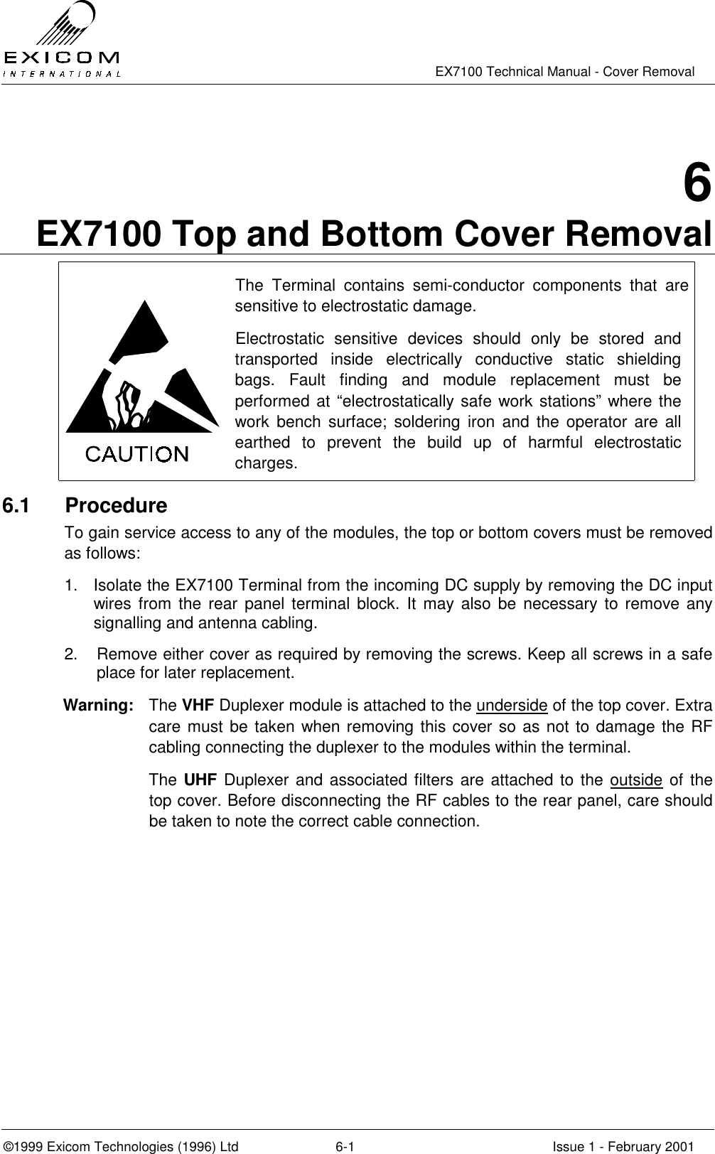   EX7100 Technical Manual - Cover Removal  ©1999 Exicom Technologies (1996) Ltd  6-1  Issue 1 - February 2001 6 EX7100 Top and Bottom Cover Removal  The Terminal contains semi-conductor components that are sensitive to electrostatic damage. Electrostatic sensitive devices should only be stored and transported inside electrically conductive static shielding bags. Fault finding and module replacement must be performed at “electrostatically safe work stations” where the work bench surface; soldering iron and the operator are all earthed to prevent the build up of harmful electrostatic charges.  6.1 Procedure To gain service access to any of the modules, the top or bottom covers must be removed as follows: 1.  Isolate the EX7100 Terminal from the incoming DC supply by removing the DC input wires from the rear panel terminal block. It may also be necessary to remove any signalling and antenna cabling. 2.  Remove either cover as required by removing the screws. Keep all screws in a safe place for later replacement. Warning:  The VHF Duplexer module is attached to the underside of the top cover. Extra care must be taken when removing this cover so as not to damage the RF cabling connecting the duplexer to the modules within the terminal.  The UHF Duplexer and associated filters are attached to the outside of the top cover. Before disconnecting the RF cables to the rear panel, care should be taken to note the correct cable connection.  