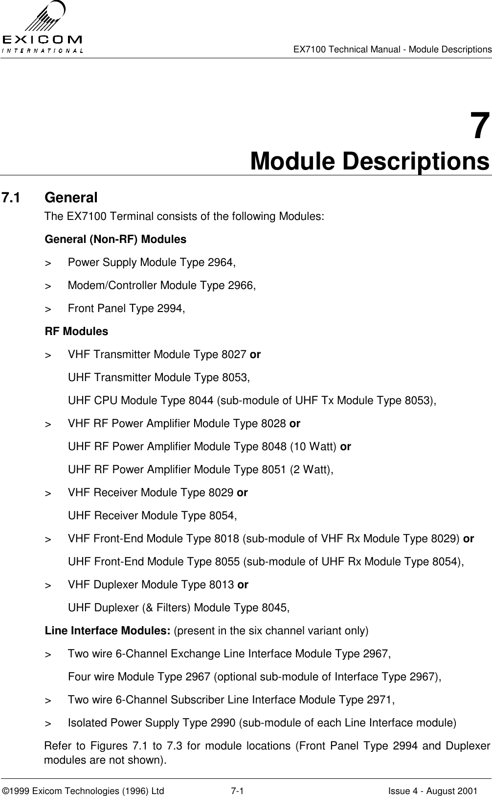   EX7100 Technical Manual - Module Descriptions  ©1999 Exicom Technologies (1996) Ltd  7-1  Issue 4 - August 2001 7 Module Descriptions 7.1 General The EX7100 Terminal consists of the following Modules:   General (Non-RF) Modules &gt;  Power Supply Module Type 2964, &gt;  Modem/Controller Module Type 2966, &gt;  Front Panel Type 2994,  RF Modules &gt;  VHF Transmitter Module Type 8027 or   UHF Transmitter Module Type 8053,   UHF CPU Module Type 8044 (sub-module of UHF Tx Module Type 8053), &gt;  VHF RF Power Amplifier Module Type 8028 or   UHF RF Power Amplifier Module Type 8048 (10 Watt) or   UHF RF Power Amplifier Module Type 8051 (2 Watt), &gt;  VHF Receiver Module Type 8029 or   UHF Receiver Module Type 8054, &gt;  VHF Front-End Module Type 8018 (sub-module of VHF Rx Module Type 8029) or   UHF Front-End Module Type 8055 (sub-module of UHF Rx Module Type 8054), &gt;  VHF Duplexer Module Type 8013 or   UHF Duplexer (&amp; Filters) Module Type 8045,   Line Interface Modules: (present in the six channel variant only) &gt;  Two wire 6-Channel Exchange Line Interface Module Type 2967,   Four wire Module Type 2967 (optional sub-module of Interface Type 2967), &gt;  Two wire 6-Channel Subscriber Line Interface Module Type 2971, &gt;  Isolated Power Supply Type 2990 (sub-module of each Line Interface module) Refer to Figures 7.1 to 7.3 for module locations (Front Panel Type 2994 and Duplexer modules are not shown). 
