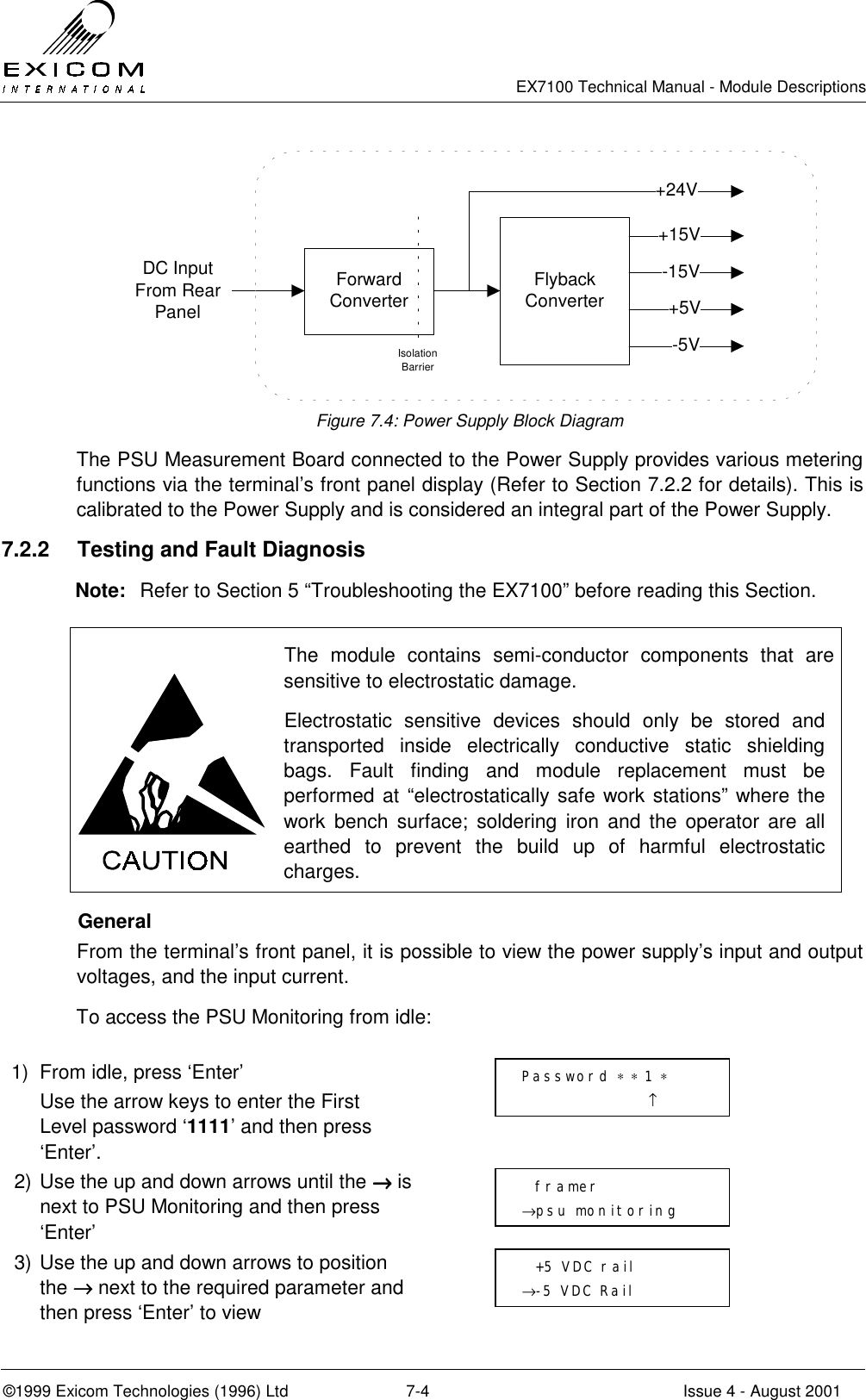   EX7100 Technical Manual - Module Descriptions  ©1999 Exicom Technologies (1996) Ltd  7-4  Issue 4 - August 2001 DC Input From Rear PanelForward ConverterIsolation BarrierFlyback Converter+15V-15V+5V-5V+24V Figure 7.4: Power Supply Block Diagram The PSU Measurement Board connected to the Power Supply provides various metering functions via the terminal’s front panel display (Refer to Section 7.2.2 for details). This is calibrated to the Power Supply and is considered an integral part of the Power Supply. 7.2.2  Testing and Fault Diagnosis Note:  Refer to Section 5 “Troubleshooting the EX7100” before reading this Section.   The module contains semi-conductor components that are sensitive to electrostatic damage. Electrostatic sensitive devices should only be stored and transported inside electrically conductive static shielding bags. Fault finding and module replacement must be performed at “electrostatically safe work stations” where the work bench surface; soldering iron and the operator are all earthed to prevent the build up of harmful electrostatic charges.  General From the terminal’s front panel, it is possible to view the power supply’s input and output voltages, and the input current. To access the PSU Monitoring from idle:  1)  From idle, press ‘Enter’   Use the arrow keys to enter the First Level password ‘1111’ and then press ‘Enter’.  2) Use the up and down arrows until the →→→→ is next to PSU Monitoring and then press ‘Enter’  3) Use the up and down arrows to position the →→→→ next to the required parameter and then press ‘Enter’ to view    framer →psu monitoring   +5 VDC rail →-5 VDC Rail Password ∗ ∗ 1 ∗                    ↑ 