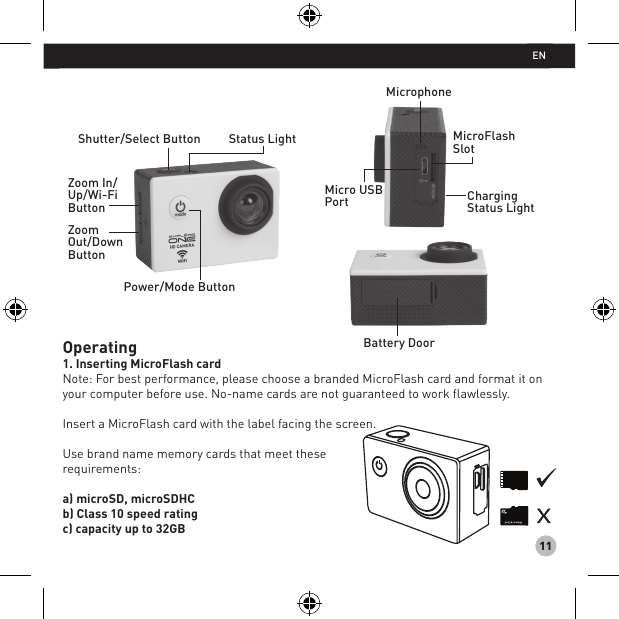 11Operating1. Inserting MicroFlash cardNote: For best performance, please choose a branded MicroFlash card and format it on your computer before use. No-name cards are not guaranteed to work flawlessly.Insert a MicroFlash card with the label facing the screen.Use brand name memory cards that meet these requirements: a) microSD, microSDHC b) Class 10 speed rating c) capacity up to 32GBBattery DoorShutter/Select Button Status LightPower/Mode ButtonZoom In/Up/Wi-FiButtonZoom Out/DownButtonMicrophoneMicroFlashSlotCharging Status LightMicro USB PortEN
