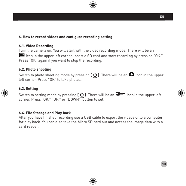 136. How to record videos and configure recording setting6.1. Video RecordingTurn the camera on. You will start with the video recording mode. There will be an icon in the upper left corner. Insert a SD card and start recording by pressing “OK.” Press “OK” again if you want to stop the recording.6.2. Photo shootingSwitch to photo shooting mode by pressing [ ]. There will be an   icon in the upper left corner. Press ”OK” to take photos.6.3. SettingSwitch to setting mode by pressing [ ]. There will be an   icon in the upper left corner. Press “OK,” “UP,” or “DOWN”  button to set. 6.4. File Storage and Play backAfter you have finished recording use a USB cable to export the videos onto a computer for play back. You can also take the Micro SD card out and access the image data with a card reader.EN
