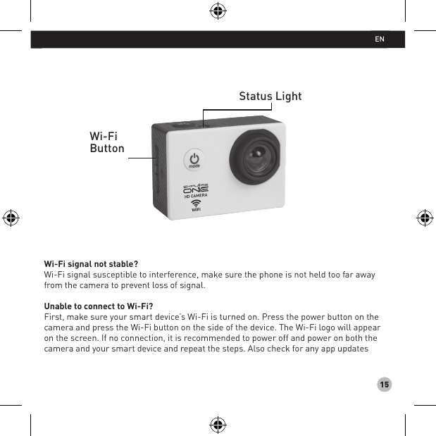 15Wi-Fi signal not stable? Wi-Fi signal susceptible to interference, make sure the phone is not held too far away from the camera to prevent loss of signal.Unable to connect to Wi-Fi?First, make sure your smart device’s Wi-Fi is turned on. Press the power button on the  camera and press the Wi-Fi button on the side of the device. The Wi-Fi logo will appear on the screen. If no connection, it is recommended to power off and power on both the camera and your smart device and repeat the steps. Also check for any app updatesStatus LightWi-FiButtonEN