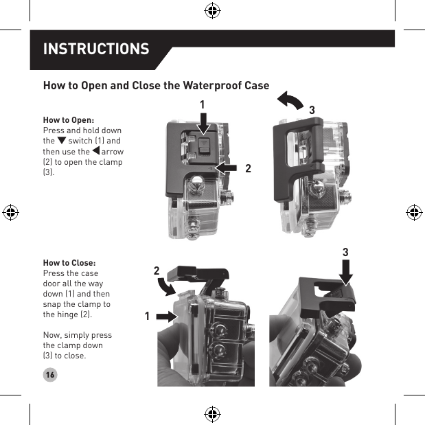 16How to Open and Close the Waterproof CaseHow to Open:Press and hold down the   switch (1) and then use the   arrow (2) to open the clamp (3).How to Close:Press the case door all the way down (1) and then snap the clamp to the hinge (2).Now, simply press the clamp down (3) to close.123213INSTRUCTIONS