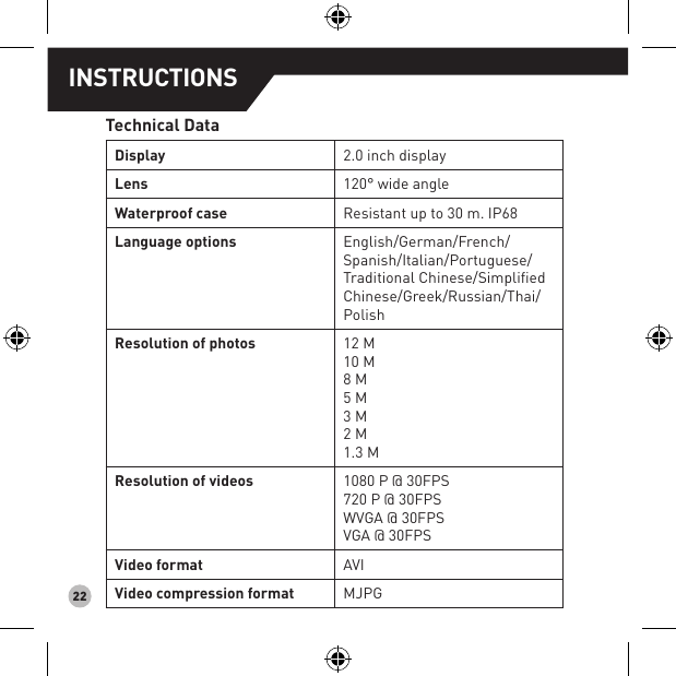 22INSTRUCTIONSTechnical DataDisplay 2.0 inch display Lens  120° wide angleWaterproof case Resistant up to 30 m. IP68Language options  English/German/French/Spanish/Italian/Portuguese/Traditional Chinese/Simpliﬁed Chinese/Greek/Russian/Thai/PolishResolution of photos 12 M10 M8 M5 M3 M2 M1.3 MResolution of videos  1080 P @ 30FPS720 P @ 30FPSWVGA @ 30FPSVGA @ 30FPSVideo format AVIVideo compression format  MJPG