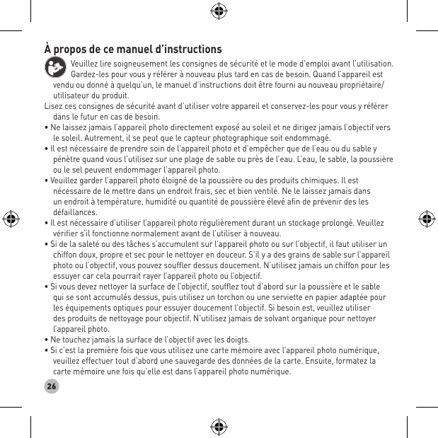 26À propos de ce manuel d’instructions Veuillez lire soigneusement les consignes de sécurité et le mode d’emploi avant l’utilisation. Gardez-les pour vous y référer à nouveau plus tard en cas de besoin. Quand l’appareil est vendu ou donné à quelqu’un, le manuel d’instructions doit être fourni au nouveau propriétaire/utilisateur du produit.Lisez ces consignes de sécurité avant d’utiliser votre appareil et conservez-les pour vous y référer dans le futur en cas de besoin. • Ne laissez jamais l’appareil photo directement exposé au soleil et ne dirigez jamais l’objectif vers le soleil. Autrement, il se peut que le capteur photographique soit endommagé. • Il est nécessaire de prendre soin de l’appareil photo et d’empêcher que de l’eau ou du sable y pénètre quand vous l’utilisez sur une plage de sable ou près de l’eau. L’eau, le sable, la poussière ou le sel peuvent endommager l’appareil photo. • Veuillez garder l’appareil photo éloigné de la poussière ou des produits chimiques. Il est nécessaire de le mettre dans un endroit frais, sec et bien ventilé. Ne le laissez jamais dans un endroit à température, humidité ou quantité de poussière élevé afin de prévenir des les défaillances. • Il est nécessaire d’utiliser l’appareil photo régulièrement durant un stockage prolongé. Veuillez vérifier s’il fonctionne normalement avant de l’utiliser à nouveau. • Si de la saleté ou des tâches s’accumulent sur l’appareil photo ou sur l’objectif, il faut utiliser un chiffon doux, propre et sec pour le nettoyer en douceur. S’il y a des grains de sable sur l’appareil photo ou l’objectif, vous pouvez souffler dessus doucement. N’utilisez jamais un chiffon pour les essuyer car cela pourrait rayer l’appareil photo ou l’objectif. • Si vous devez nettoyer la surface de l’objectif, soufflez tout d’abord sur la poussière et le sable qui se sont accumulés dessus, puis utilisez un torchon ou une serviette en papier adaptée pour les équipements optiques pour essuyer doucement l’objectif. Si besoin est, veuillez utiliser des produits de nettoyage pour objectif. N’utilisez jamais de solvant organique pour nettoyer l’appareil photo. • Ne touchez jamais la surface de l’objectif avec les doigts. • Si c’est la première fois que vous utilisez une carte mémoire avec l’appareil photo numérique, veuillez effectuer tout d’abord une sauvegarde des données de la carte. Ensuite, formatez la carte mémoire une fois qu’elle est dans l’appareil photo numérique.