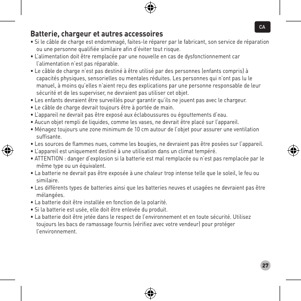 27Batterie, chargeur et autres accessoires • Si le câble de charge est endommagé, faites-le réparer par le fabricant, son service de réparation ou une personne qualifiée similaire afin d’éviter tout risque. • L’alimentation doit être remplacée par une nouvelle en cas de dysfonctionnement car l’alimentation n’est pas réparable. • Le câble de charge n’est pas destiné à être utilisé par des personnes (enfants compris) à capacités physiques, sensorielles ou mentales réduites. Les personnes qui n’ont pas lu le manuel, à moins qu’elles n’aient reçu des explications par une personne responsable de leur sécurité et de les superviser, ne devraient pas utiliser cet objet. • Les enfants devraient être surveillés pour garantir qu’ils ne jouent pas avec le chargeur. • Le câble de charge devrait toujours être à portée de main. • L’appareil ne devrait pas être exposé aux éclaboussures ou égouttements d’eau. • Aucun objet rempli de liquides, comme les vases, ne devrait être placé sur l’appareil. • Ménagez toujours une zone minimum de 10 cm autour de l’objet pour assurer une ventilation suffisante. • Les sources de flammes nues, comme les bougies, ne devraient pas être posées sur l’appareil. • L’appareil est uniquement destiné à une utilisation dans un climat tempéré. • ATTENTION : danger d’explosion si la batterie est mal remplacée ou n’est pas remplacée par le même type ou un équivalent. • La batterie ne devrait pas être exposée à une chaleur trop intense telle que le soleil, le feu ou similaire. • Les différents types de batteries ainsi que les batteries neuves et usagées ne devraient pas être mélangées. • La batterie doit être installée en fonction de la polarité. • Si la batterie est usée, elle doit être enlevée du produit. • La batterie doit être jetée dans le respect de l’environnement et en toute sécurité. Utilisez toujours les bacs de ramassage fournis (vérifiez avec votre vendeur) pour protéger l’environnement.CA