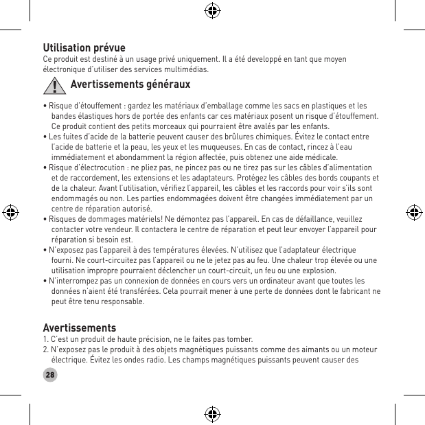 28Utilisation prévueCe produit est destiné à un usage privé uniquement. Il a été developpé en tant que moyen électronique d’utiliser des services multimédias.Avertissements généraux• Risque d’étouffement : gardez les matériaux d’emballage comme les sacs en plastiques et les bandes élastiques hors de portée des enfants car ces matériaux posent un risque d’étouffement. Ce produit contient des petits morceaux qui pourraient être avalés par les enfants. • Les fuites d’acide de la batterie peuvent causer des brûlures chimiques. Évitez le contact entre l’acide de batterie et la peau, les yeux et les muqueuses. En cas de contact, rincez à l’eau immédiatement et abondamment la région affectée, puis obtenez une aide médicale. • Risque d’électrocution : ne pliez pas, ne pincez pas ou ne tirez pas sur les câbles d’alimentation et de raccordement, les extensions et les adaptateurs. Protégez les câbles des bords coupants et de la chaleur. Avant l’utilisation, vériﬁez l’appareil, les câbles et les raccords pour voir s’ils sont endommagés ou non. Les parties endommagées doivent être changées immédiatement par un centre de réparation autorisé. • Risques de dommages matériels! Ne démontez pas l’appareil. En cas de défaillance, veuillez contacter votre vendeur. Il contactera le centre de réparation et peut leur envoyer l’appareil pour réparation si besoin est. • N’exposez pas l’appareil à des températures élevées. N’utilisez que l’adaptateur électrique fourni. Ne court-circuitez pas l’appareil ou ne le jetez pas au feu. Une chaleur trop élevée ou une utilisation impropre pourraient déclencher un court-circuit, un feu ou une explosion. • N’interrompez pas un connexion de données en cours vers un ordinateur avant que toutes les données n’aient été transférées. Cela pourrait mener à une perte de données dont le fabricant ne peut être tenu responsable.Avertissements1. C’est un produit de haute précision, ne le faites pas tomber. 2. N’exposez pas le produit à des objets magnétiques puissants comme des aimants ou un moteur électrique. Évitez les ondes radio. Les champs magnétiques puissants peuvent causer des 