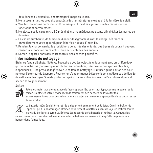 29défaillances du produit ou endommager l’image ou le son. 3. Ne laissez jamais les produits exposés à des températures élevées et à la lumière du soleil. 4. Veuillez choisir une carte micro SD de marque. Il n’est pas garanti que les cartes neutres fonctionnent normalement. 5. Ne placez pas la carte micro SD près d’objets magnétiques puissants aﬁn d’éviter les pertes de données. 6. En cas de surchauffe, de fumée ou d’odeur désagréable durant la charge, débranchez immédiatement votre appareil pour éviter les risques d’incendie. 7. Pendant la charge, gardez le produit hors de portée des enfants. Les lignes de courant peuvent causer la suffocation ou l’électrocution accidentelles des enfants. 8. Gardez l’appareil dans des endroits frais, secs et sans poussière.Informations de nettoyage Éteignez l’appareil photo. Nettoyez l’oculaire et/ou les objectifs uniquement avec un chiffon doux  qui ne peluche pas (par exemple, un chiffon en microfibres). Pour éviter de rayer les objectifs, n’appliquez qu’une pression légère avec le chiffon de nettoyage. N’utilisez qu’un chiffon sec pour nettoyer l’extérieur de l’appareil. Pour éviter d’endommager l’électronique, n’utilisez pas de liquide de nettoyage. Nettoyez l’étui de protection après chaque utilisation avec de l’eau claire et pure et séchez-le soigneusement.Jeter Jetez les matériaux d’emballage de façon appropriée, selon leur type, comme le papier ou le carton. Contactez votre service local de traitement des déchets ou les autorités environnementales pour des informations au sujet de la manière appropriée de se débarrasser de ce produit.La batterie intégrée doit être retirée uniquement au moment de la jeter. Ouvrir le boîtier de l’appareil peut l’endommager. Draînez entièrement la batterie avant de la jeter. Retirez toutes les vis du boîtier et ouvrez-le. Enlevez les raccords de la batterie et retirez-la. Couvrez les raccords à nu avec du ruban adhésif et emballez la batterie de manière à ce qu’elle ne puisse pas bouger dans l’emballage.CA