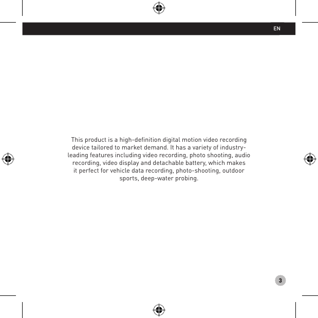 3This product is a high-deﬁnition digital motion video recording device tailored to market demand. It has a variety of industry-leading features including video recording, photo shooting, audio recording, video display and detachable battery, which makes it perfect for vehicle data recording, photo-shooting, outdoor sports, deep-water probing.EN