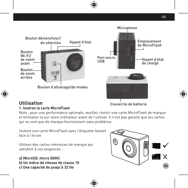 33Utilisation1. Insérez la carte MicroFlashNote : pour une performance optimale, veuillez choisir une carte MicroFlash de marque et formatez-la sur votre ordinateur avant de l’utiliser. Il n’est pas garanti que les cartes qui ne sont pas de marque fonctionnent sans problème.Insérez une carte MicroFlash avec l’étiquette faisant face à l’écran.Utilisez des cartes mémoires de marque quisatisfont à ces exigences :a) MicroSD, micro SDHC b) Un indice de vitesse de classe 10 c) Une capacité de jusqu’à 32 GoCouvercle de batterieBouton déclencheur/de sélection Voyant d’état Bouton d’allumage/de modesBouton Wi-Fi/de zoom avant Bouton de zoom arrière MicrophoneEmplacement de MicroFlashVoyant d’état de chargePort micro USB CA