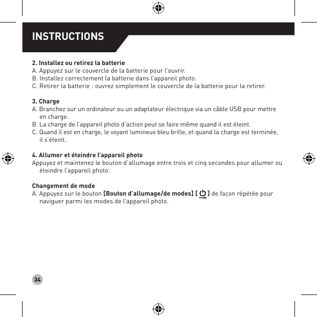 342. Installez ou retirez la batterieA. Appuyez sur le couvercle de la batterie pour l’ouvrir. B. Installez correctement la batterie dans l’appareil photo. C. Retirer la batterie : ouvrez simplement le couvercle de la batterie pour la retirer.3. Charge A. Branchez sur un ordinateur ou un adaptateur électrique via un câble USB pour mettreen charge. B. La charge de l’appareil photo d’action peut se faire même quand il est éteint.C. Quand il est en charge, le voyant lumineux bleu brille, et quand la charge est terminée,il s’éteint.4. Allumer et éteindre l’appareil photo Appuyez et maintenez le bouton d’allumage entre trois et cinq secondes pour allumer ou éteindre l’appareil photo.Changement de mode   A. Appuyez sur le bouton [Bouton d’allumage/de modes] [ ] de façon répétée pour naviguer parmi les modes de l’appareil photo.INSTRUCTIONS