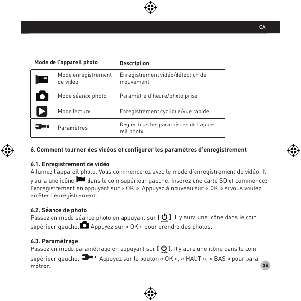 35Mode de l’appareil photo DescriptionMode enregistrement de vidéoEnregistrement vidéo/détection de mouvementMode séance photo Paramètre d’heure/photo priseMode lecture Enregistrement cyclique/vue rapideParamètres Régler tous les paramètres de l’appa-reil photo6. Comment tourner des vidéos et configurer les paramètres d’enregistrement6.1. Enregistrement de vidéoAllumez l’appareil photo. Vous commencerez avec le mode d’enregistrement de vidéo. Il y aura une icône   dans le coin supérieur gauche. Insérez une carte SD et commencez l’enregistrement en appuyant sur « OK ». Appuyez à nouveau sur « OK » si vous voulez arrêter l’enregistrement.6.2. Séance de photoPassez en mode séance photo en appuyant sur [ ]. Il y aura une icône dans le coin supérieur gauche.  Appuyez sur « OK » pour prendre des photos.6.3. ParamétragePassez en mode paramétrage en appuyant sur [ ]. Il y aura une icône dans le coin supérieur gauche.   Appuyez sur le bouton « OK », « HAUT », « BAS » pour para-métrer. CA