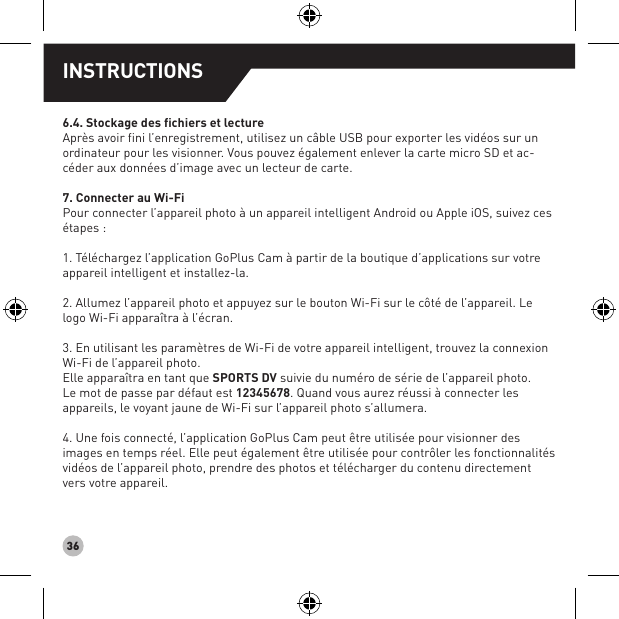 366.4. Stockage des fichiers et lectureAprès avoir fini l’enregistrement, utilisez un câble USB pour exporter les vidéos sur un ordinateur pour les visionner. Vous pouvez également enlever la carte micro SD et ac-céder aux données d’image avec un lecteur de carte.7. Connecter au Wi-Fi Pour connecter l’appareil photo à un appareil intelligent Android ou Apple iOS, suivez ces étapes :1. Téléchargez l’application GoPlus Cam à partir de la boutique d’applications sur votre appareil intelligent et installez-la.2. Allumez l’appareil photo et appuyez sur le bouton Wi-Fi sur le côté de l’appareil. Le logo Wi-Fi apparaîtra à l’écran.3. En utilisant les paramètres de Wi-Fi de votre appareil intelligent, trouvez la connexion Wi-Fi de l’appareil photo. Elle apparaîtra en tant que SPORTS DV suivie du numéro de série de l’appareil photo. Le mot de passe par défaut est 12345678. Quand vous aurez réussi à connecter les appareils, le voyant jaune de Wi-Fi sur l’appareil photo s’allumera.4. Une fois connecté, l’application GoPlus Cam peut être utilisée pour visionner des images en temps réel. Elle peut également être utilisée pour contrôler les fonctionnalités vidéos de l’appareil photo, prendre des photos et télécharger du contenu directement vers votre appareil.INSTRUCTIONS