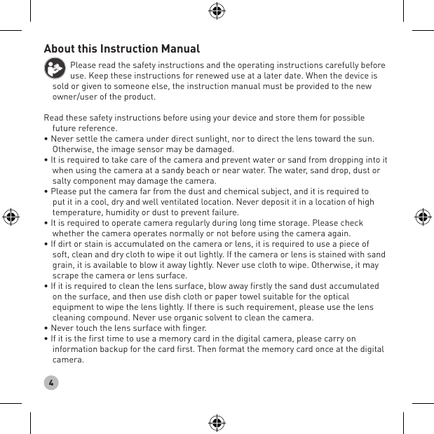 4About this Instruction ManualPlease read the safety instructions and the operating instructions carefully before use. Keep these instructions for renewed use at a later date. When the device is sold or given to someone else, the instruction manual must be provided to the new owner/user of the product.Read these safety instructions before using your device and store them for possible future reference.• Never settle the camera under direct sunlight, nor to direct the lens toward the sun. Otherwise, the image sensor may be damaged.• It is required to take care of the camera and prevent water or sand from dropping into it when using the camera at a sandy beach or near water. The water, sand drop, dust or salty component may damage the camera.• Please put the camera far from the dust and chemical subject, and it is required to put it in a cool, dry and well ventilated location. Never deposit it in a location of high temperature, humidity or dust to prevent failure.• It is required to operate camera regularly during long time storage. Please check whether the camera operates normally or not before using the camera again.• If dirt or stain is accumulated on the camera or lens, it is required to use a piece of soft, clean and dry cloth to wipe it out lightly. If the camera or lens is stained with sand grain, it is available to blow it away lightly. Never use cloth to wipe. Otherwise, it may scrape the camera or lens surface.• If it is required to clean the lens surface, blow away firstly the sand dust accumulated on the surface, and then use dish cloth or paper towel suitable for the optical equipment to wipe the lens lightly. If there is such requirement, please use the lens cleaning compound. Never use organic solvent to clean the camera.• Never touch the lens surface with finger.• If it is the first time to use a memory card in the digital camera, please carry on information backup for the card first. Then format the memory card once at the digital camera.