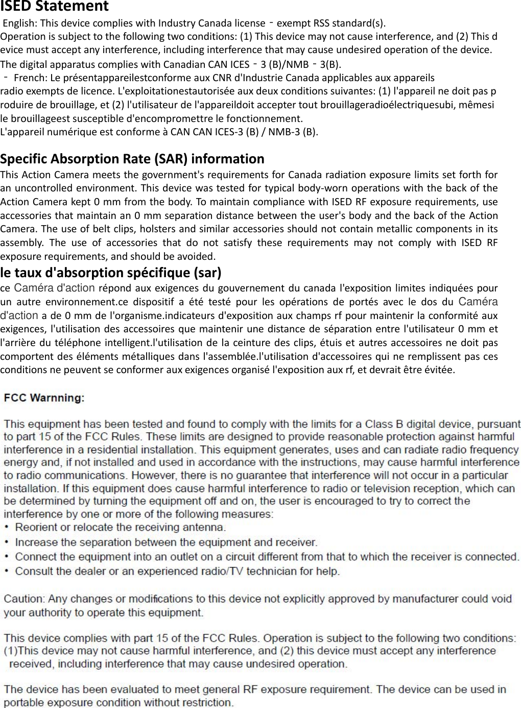 ISED Statement  English: This device complies with Industry Canada license‐exempt RSS standard(s). Operation is subject to the following two conditions: (1) This device may not cause interference, and (2) This device must accept any interference, including interference that may cause undesired operation of the device. The digital apparatus complies with Canadian CAN ICES‐3 (B)/NMB‐3(B). ‐ French: Le présentappareilestconforme aux CNR d&apos;Industrie Canada applicables aux appareils radio exempts de licence. L&apos;exploitationestautorisée aux deux conditions suivantes: (1) l&apos;appareil ne doit pas produire de brouillage, et (2) l&apos;utilisateur de l&apos;appareildoit accepter tout brouillageradioélectriquesubi, mêmesi le brouillageest susceptible d&apos;encompromettre le fonctionnement. L&apos;appareil numérique est conforme à CAN CAN ICES-3 (B) / NMB-3 (B).Specific Absorption Rate (SAR) information This Action Camera meets the government&apos;s requirements for Canada radiation exposure limits set forth for an uncontrolled environment. This device was tested for typical body-worn operations with the back of the Action Camera kept 0 mm from the body. To maintain compliance with ISED RF exposure requirements, use accessories that maintain an 0 mm separation distance between the user&apos;s body and the back of the Action Camera. The use of belt clips, holsters and similar accessories should not contain metallic components in its assembly.  The  use  of  accessories  that  do  not  satisfy  these  requirements  may  not  comply  with  ISED  RF exposure requirements, and should be avoided. le taux d&apos;absorption spécifique (sar) ce Caméra d&apos;action répond aux exigences  du gouvernement du canada l&apos;exposition limites indiquées pour un  autre  environnement.ce  dispositif  a  été  testé  pour  les  opérations  de  portés  avec  le  dos  du  Caméra d&apos;action a de 0 mm de l&apos;organisme.indicateurs d&apos;exposition aux champs rf pour maintenir la conformité aux exigences, l&apos;utilisation des accessoires que maintenir une distance de séparation entre l&apos;utilisateur 0 mm et l&apos;arrière du téléphone intelligent.l&apos;utilisation de la ceinture des clips, étuis et  autres accessoires ne doit pas comportent des éléments métalliques dans l&apos;assemblée.l&apos;utilisation d&apos;accessoires qui ne remplissent pas ces conditions ne peuvent se conformer aux exigences organisé l&apos;exposition aux rf, et devrait être évitée. 