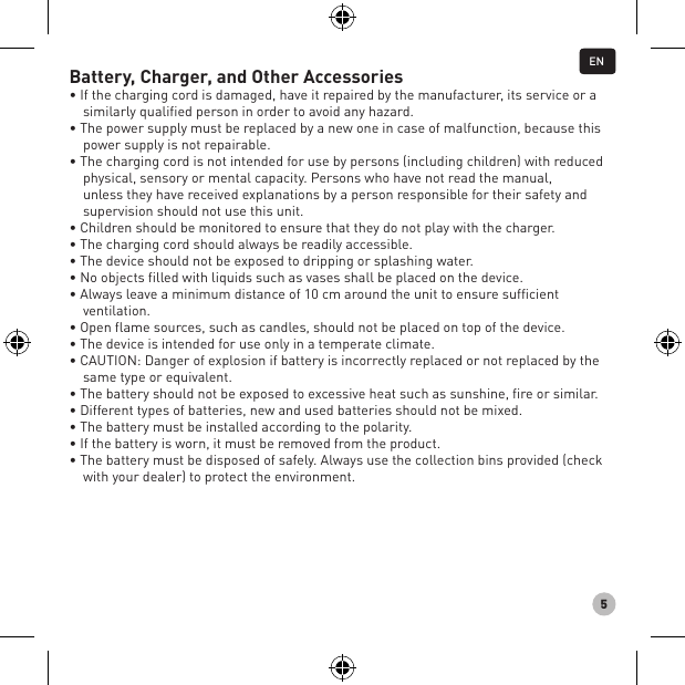 5Battery, Charger, and Other Accessories• If the charging cord is damaged, have it repaired by the manufacturer, its service or a similarly qualified person in order to avoid any hazard.• The power supply must be replaced by a new one in case of malfunction, because this power supply is not repairable.• The charging cord is not intended for use by persons (including children) with reduced physical, sensory or mental capacity. Persons who have not read the manual, unless they have received explanations by a person responsible for their safety and supervision should not use this unit.• Children should be monitored to ensure that they do not play with the charger.• The charging cord should always be readily accessible.• The device should not be exposed to dripping or splashing water.• No objects filled with liquids such as vases shall be placed on the device.• Always leave a minimum distance of 10 cm around the unit to ensure sufficient ventilation.• Open flame sources, such as candles, should not be placed on top of the device.• The device is intended for use only in a temperate climate.• CAUTION: Danger of explosion if battery is incorrectly replaced or not replaced by the same type or equivalent.• The battery should not be exposed to excessive heat such as sunshine, fire or similar.• Different types of batteries, new and used batteries should not be mixed.• The battery must be installed according to the polarity.• If the battery is worn, it must be removed from the product.• The battery must be disposed of safely. Always use the collection bins provided (check with your dealer) to protect the environment.EN