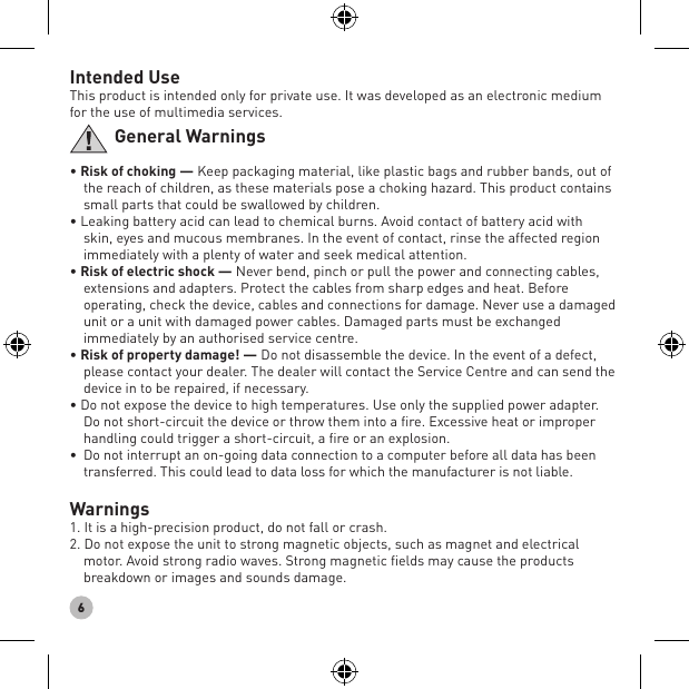 6Intended UseThis product is intended only for private use. It was developed as an electronic medium for the use of multimedia services.General Warnings• Risk of choking — Keep packaging material, like plastic bags and rubber bands, out of the reach of children, as these materials pose a choking hazard. This product contains small parts that could be swallowed by children.• Leaking battery acid can lead to chemical burns. Avoid contact of battery acid with skin, eyes and mucous membranes. In the event of contact, rinse the affected region immediately with a plenty of water and seek medical attention.• Risk of electric shock — Never bend, pinch or pull the power and connecting cables, extensions and adapters. Protect the cables from sharp edges and heat. Before operating, check the device, cables and connections for damage. Never use a damaged unit or a unit with damaged power cables. Damaged parts must be exchanged immediately by an authorised service centre.• Risk of property damage! — Do not disassemble the device. In the event of a defect, please contact your dealer. The dealer will contact the Service Centre and can send the device in to be repaired, if necessary. • Do not expose the device to high temperatures. Use only the supplied power adapter. Do not short-circuit the device or throw them into a ﬁre. Excessive heat or improper handling could trigger a short-circuit, a ﬁre or an explosion.• Do not interrupt an on-going data connection to a computer before all data has been transferred. This could lead to data loss for which the manufacturer is not liable.Warnings1. It is a high-precision product, do not fall or crash.2. Do not expose the unit to strong magnetic objects, such as magnet and electrical motor. Avoid strong radio waves. Strong magnetic ﬁelds may cause the products breakdown or images and sounds damage.