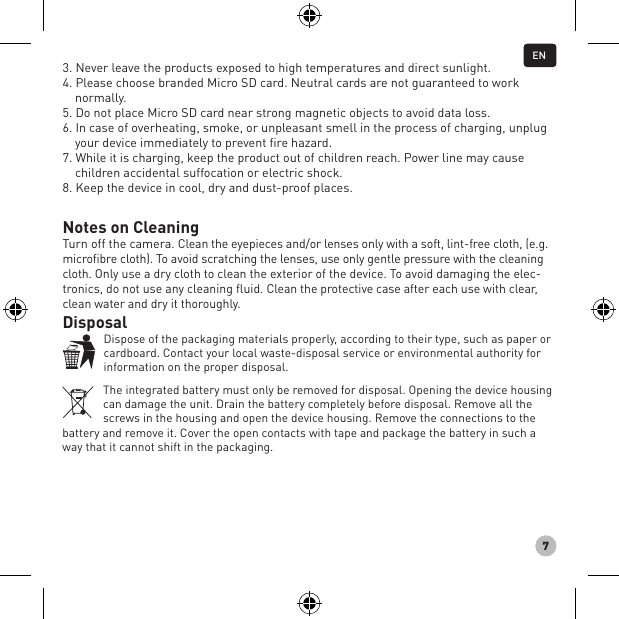 73. Never leave the products exposed to high temperatures and direct sunlight.4. Please choose branded Micro SD card. Neutral cards are not guaranteed to work normally. 5. Do not place Micro SD card near strong magnetic objects to avoid data loss. 6. In case of overheating, smoke, or unpleasant smell in the process of charging, unplug your device immediately to prevent ﬁre hazard. 7. While it is charging, keep the product out of children reach. Power line may cause children accidental suffocation or electric shock. 8. Keep the device in cool, dry and dust-proof places.Notes on CleaningTurn off the camera. Clean the eyepieces and/or lenses only with a soft, lint-free cloth, (e.g. microfibre cloth). To avoid scratching the lenses, use only gentle pressure with the cleaning cloth. Only use a dry cloth to clean the exterior of the device. To avoid damaging the elec-tronics, do not use any cleaning fluid. Clean the protective case after each use with clear, clean water and dry it thoroughly.DisposalDispose of the packaging materials properly, according to their type, such as paper or cardboard. Contact your local waste-disposal service or environmental authority for information on the proper disposal.The integrated battery must only be removed for disposal. Opening the device housing can damage the unit. Drain the battery completely before disposal. Remove all the screws in the housing and open the device housing. Remove the connections to the battery and remove it. Cover the open contacts with tape and package the battery in such a way that it cannot shift in the packaging.EN