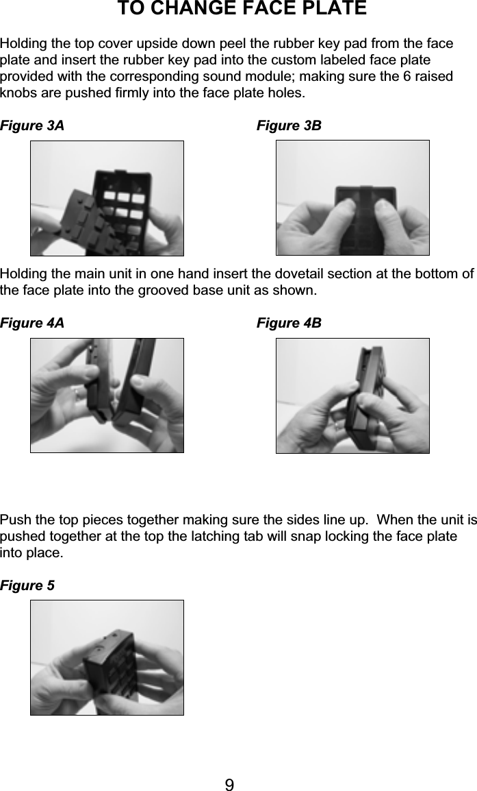 TO CHANGE FACE PLATEHolding the top cover upside down peel the rubber key pad from the faceplate and insert the rubber key pad into the custom labeled face plateprovided with the corresponding sound module; making sure the 6 raisedknobs are pushed firmly into the face plate holes.Figure 3A Figure 3BHolding the main unit in one hand insert the dovetail section at the bottom ofthe face plate into the grooved base unit as shown.Figure 4A Figure 4BPush the top pieces together making sure the sides line up.  When the unit ispushed together at the top the latching tab will snap locking the face plateinto place.Figure 59