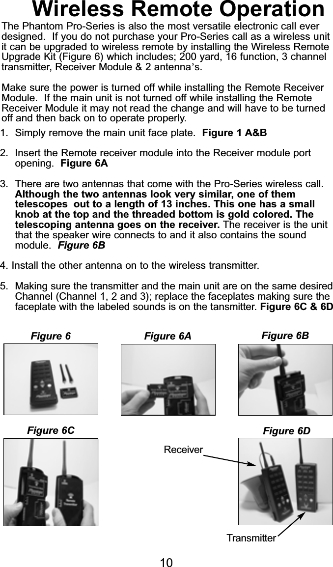 1.  Simply remove the main unit cover refer to Figure 1  A&amp;B2.  Insert the Remote receiver module into the Receiver module portopening.  Figure 6AWireless Remote OperationThe Phantom Pro-Series is also the most versatile electronic call everdesigned.  If you do not purchase your Pro-Series call as a wireless unitit can be upgraded to wireless remote by installing the Wireless RemoteUpgrade Kit (Figure 6) which includes; 200 yard, 16 function, 3 channeltransmitter, Receiver Module &amp; 2 antenna’s.Make sure the power is turned off while installing the Remote ReceiverModule.  If the main unit is not turned off while installing the RemoteReceiver Module it may not read the change and will have to be turned off and then back on to operate properly.1. Simply remove the main unit face plate.  Figure 1 A&amp;B2. Insert the Remote receiver module into the Receiver module port opening.  Figure 6A3. There are two antennas that come with the Pro-Series wireless call. Although the two antennas look very similar, one of them telescopes  out to a length of 13 inches. This one has a small knob at the top and the threaded bottom is gold colored. The telescoping antenna goes on the receiver. The receiver is the unit that the speaker wire connects to and it also contains the sound module.  Figure 6B4. Install the other antenna on to the wireless transmitter.5.  Making sure the transmitter and the main unit are on the same desiredChannel (Channel 1, 2 and 3); replace the faceplates making sure thefaceplate with the labeled sounds is on the tansmitter. Figure 6C &amp; 6DReceiverTransmitterFigure 6 Figure 6A Figure 6BFigure 6C Figure 6D10