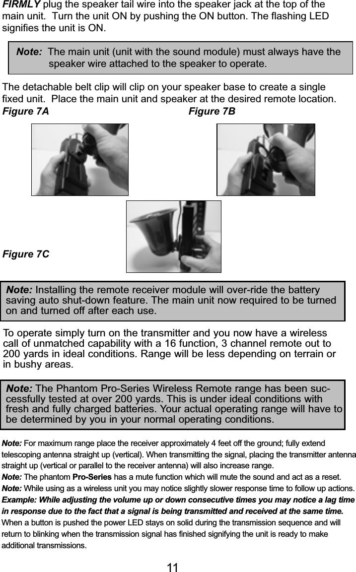 FIRMLY plug the speaker tail wire into the speaker jack at the top of themain unit.  Turn the unit ON by pushing the ON button. The flashing LEDsignifies the unit is ON.Note:  The main unit (unit with the sound module) must always have thespeaker wire attached to the speaker to operate.The detachable belt clip will clip on your speaker base to create a singlefixed unit.  Place the main unit and speaker at the desired remote location.Figure 7A Figure 7BFigure 7CFigure 7A Figure 7BFigure 7C11Note: For maximum range place the receiver approximately 4 feet off the ground; fully extend telescoping antenna straight up (vertical). When transmitting the signal, placing the transmitter antennastraight up (vertical or parallel to the receiver antenna) will also increase range.Note: The phantom Pro-Series has a mute function which will mute the sound and act as a reset.Note: While using as a wireless unit you may notice slightly slower response time to follow up actions.Example: While adjusting the volume up or down consecutive times you may notice a lag timein response due to the fact that a signal is being transmitted and received at the same time.When a button is pushed the power LED stays on solid during the transmission sequence and willreturn to blinking when the transmission signal has finished signifying the unit is ready to make additional transmissions.Note: Installing the remote receiver module will over-ride the battery saving auto shut-down feature. The main unit now required to be turnedon and turned off after each use.Note: The Phantom Pro-Series Wireless Remote range has been suc-cessfully tested at over 200 yards. This is under ideal conditions withfresh and fully charged batteries. Your actual operating range will have tobe determined by you in your normal operating conditions.To operate simply turn on the transmitter and you now have a wirelesscall of unmatched capability with a 16 function, 3 channel remote out to200 yards in ideal conditions. Range will be less depending on terrain orin bushy areas.