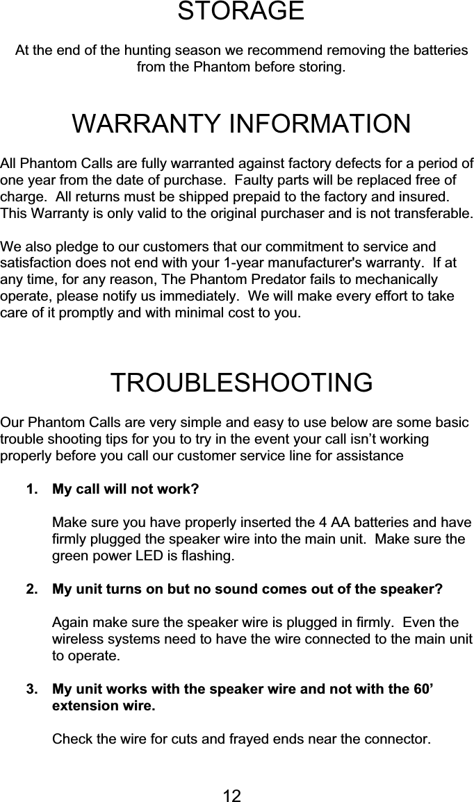 12STORAGEAt the end of the hunting season we recommend removing the batteriesfrom the Phantom before storing.WARRANTY INFORMATIONAll Phantom Calls are fully warranted against factory defects for a period ofone year from the date of purchase.  Faulty parts will be replaced free ofcharge.  All returns must be shipped prepaid to the factory and insured.This Warranty is only valid to the original purchaser and is not transferable.We also pledge to our customers that our commitment to service andsatisfaction does not end with your 1-year manufacturer&apos;s warranty.  If atany time, for any reason, The Phantom Predator fails to mechanicallyoperate, please notify us immediately.  We will make every effort to takecare of it promptly and with minimal cost to you.TROUBLESHOOTINGOur Phantom Calls are very simple and easy to use below are some basictrouble shooting tips for you to try in the event your call isn’t workingproperly before you call our customer service line for assistance1. My call will not work?Make sure you have properly inserted the 4 AA batteries and havefirmly plugged the speaker wire into the main unit.  Make sure thegreen power LED is flashing.2. My unit turns on but no sound comes out of the speaker?Again make sure the speaker wire is plugged in firmly.  Even thewireless systems need to have the wire connected to the main unitto operate.3. My unit works with the speaker wire and not with the 60’extension wire.Check the wire for cuts and frayed ends near the connector.