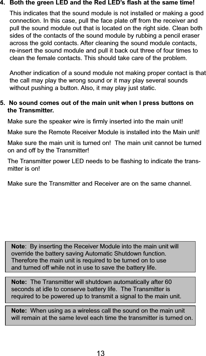 134.  Both the green LED and the Red LED’s flash at the same time!This indicates that the sound module is not installed or making a good connection. In this case, pull the face plate off from the receiver and pull the sound module out that is located on the right side. Clean both sides of the contacts of the sound module by rubbing a pencil eraser across the gold contacts. After cleaning the sound module contacts, re-insert the sound module and pull it back out three of four times to clean the female contacts. This should take care of the problem. Another indication of a sound module not making proper contact is thatthe call may play the wrong sound or it may play several sounds without pushing a button. Also, it may play just static.5.  No sound comes out of the main unit when I press buttons on  the Transmitter.Make sure the speaker wire is firmly inserted into the main unit!Make sure the Remote Receiver Module is installed into the Main unit!Make sure the main unit is turned on!  The main unit cannot be turned  on and off by the Transmitter!The Transmitter power LED needs to be flashing to indicate the trans- mitter is on!Make sure the Transmitter and Receiver are on the same channel.Note:  By inserting the Receiver Module into the main unit willoverride the battery saving Automatic Shutdown function.and turned off while not in use to save the battery life.Note:  The Transmitter will shutdown automatically after 60seconds at idle to conserve battery life.  The Transmitter isrequired to be powered up to transmit a signal to the main unit.Note:  When using as a wireless call the sound on the main unitwill remain at the same level each time the transmitter is turned on.Therefore the main unit is required to be turned on to use