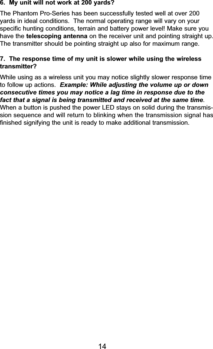 6.  My unit will not work at 200 yards?The Phantom Pro-Series has been successfully tested well at over 200yards in ideal conditions.  The normal operating range will vary on your specific hunting conditions, terrain and battery power level! Make sure youhave the telescoping antenna on the receiver unit and pointing straight up.The transmitter should be pointing straight up also for maximum range.7.  The response time of my unit is slower while using the wirelesstransmitter?While using as a wireless unit you may notice slightly slower response timeto follow up actions.  Example: While adjusting the volume up or downconsecutive times you may notice a lag time in response due to thefact that a signal is being transmitted and received at the same time.When a button is pushed the power LED stays on solid during the transmis-sion sequence and will return to blinking when the transmission signal has finished signifying the unit is ready to make additional transmission.14