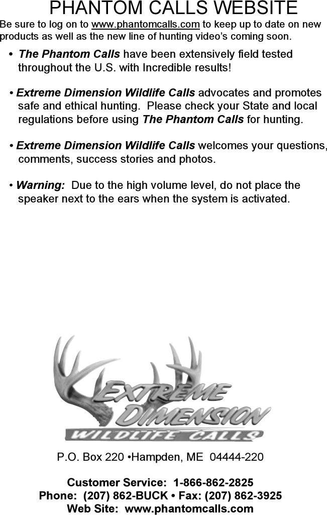 P.O. Box 220 •Hampden, ME  04444-220Customer Service:  1-866-862-2825Phone:  (207) 862-BUCK • Fax: (207) 862-3925Web Site:  www.phantomcalls.com•The Phantom Calls have been extensively field testedthroughout the U.S. with Incredible results!• Extreme Dimension Wildlife Calls advocates and promotessafe and ethical hunting.  Please check your State and localregulations before using The Phantom Calls for hunting.• Extreme Dimension Wildlife Calls welcomes your questions,comments, success stories and photos.• Warning:  Due to the high volume level, do not place thespeaker next to the ears when the system is activated.PHANTOM CALLS WEBSITEBe sure to log on to www.phantomcalls.com to keep up to date on newproducts as well as the new line of hunting video’s coming soon.