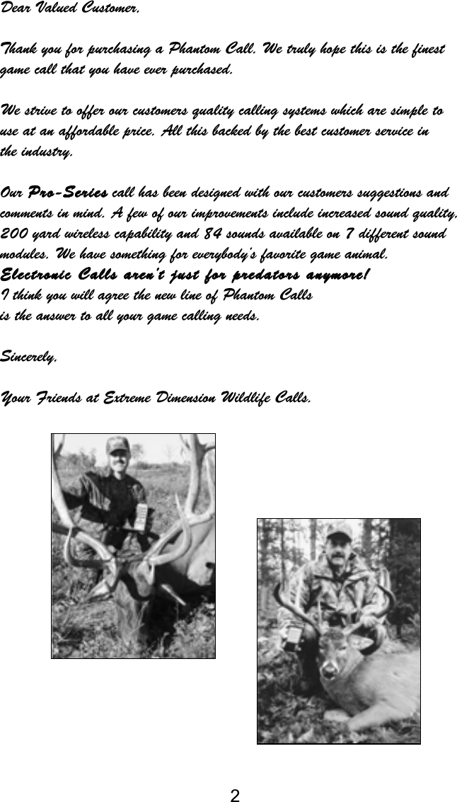 2Dear Valued Customer,Thank you for purchasing a Phantom Call. We truly hope this is the finestgame call that you have ever purchased.We strive to offer our customers quality calling systems which are simple to use at an affordable price. All this backed by the best customer service in the industry.Our PPrroo--SSeerriieesscall has been designed with our customers suggestions and comments in mind. A few of our improvements include increased sound quality,200 yard wireless capability and 84 sounds available on 7 different soundmodules. We have something for everybody’s favorite game animal. EElleeccttrroonniicc  CCaallllss  aarreenn’’tt  jjuusstt  ffoorr  pprreeddaattoorrss  aannyymmoorree!!I think you will agree the new line of Phantom Calls is the answer to all your game calling needs.Sincerely,Your Friends at Extreme Dimension Wildlife Calls.