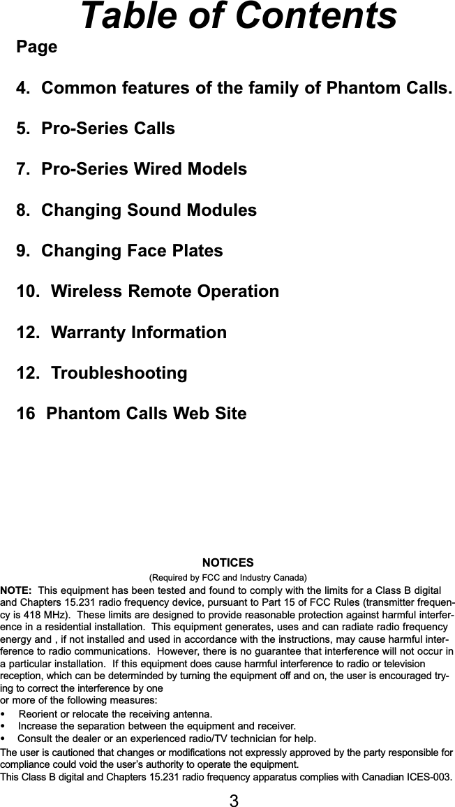 Table of Contents1.  Common features of the family of PhantomCalls.2. Hunter Series3.  Pro-Series – Wired Models4.  Pro-Series Wireless Remote Models5. Trouble Shooting6. Warranty Information7.  Trade Up Allowance8.  Phantom Calls TV9.  Phantom Calls Web Site3NOTICES(Required by FCC and Industry Canada)NOTE: This equipment has been tested and found to comply with the limits for a Class B digital and Chapters 15.231 radio frequency device, pursuant to Part 15 of FCC Rules (transmitter frequen-cy is 418 MHz).  These limits are designed to provide reasonable protection against harmful interfer-ence in a residential installation.  This equipment generates, uses and can radiate radio frequencyenergy and , if not installed and used in accordance with the instructions, may cause harmful inter-ference to radio communications.  However, there is no guarantee that interference will not occur ina particular installation.  If this equipment does cause harmful interference to radio or televisionreception, which can be determinded by turning the equipment off and on, the user is encouraged try-ing to correct the interference by oneor more of the following measures:•   Reorient or relocate the receiving antenna.•  Increase the separation between the equipment and receiver.•Consult the dealer or an experienced radio/TV technician for help.The user is cautioned that changes or modifications not expressly approved by the party responsible forcompliance could void the user’s authority to operate the equipment.This Class B digital and Chapters 15.231 radio frequency apparatus complies with Canadian ICES-003.Page4.  Common features of the family of Phantom Calls.5.  Pro-Series Calls7.  Pro-Series Wired Models8.  Changing Sound Modules9.  Changing Face Plates10.  Wireless Remote Operation12.  Warranty Information12.  Troubleshooting16  Phantom Calls Web Site