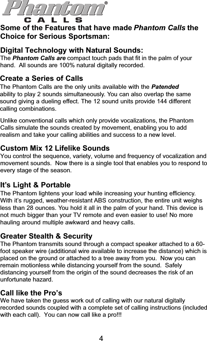 Phantom CallsSome of the Features that have made Phantom Calls theChoice for Serious Sportsman:Digital Technology with Natural Sounds:The Phantom Calls are compact touch pads that fit in the palm of yourhand.  All sounds are 100% natural digitally recorded.Create a Series of CallsThe Phantom Calls are the only units available with the Patent Pendingability to play 2 sounds simultaneously.  You can also overlap the samesound giving a dueling effect.  The 12 sound units provide 144 differentcalling combinations.Unlike conventional calls which only provide vocalizations, the PhantomCalls simulate the sounds created by movement, enabling you to addrealism and take your calling abilities and success to a new level.Custom Mix 12 Lifelike SoundsYou control the sequence, variety, volume and frequency of vocalization andmovement sounds.  Now there is a single tool that enables you to respond toevery stage of the season.It’s Light &amp; PortableThe Phantom lightens your load while increasing your hunting efficiency.With its rugged, weather-resistant ABS construction, the entire unit weighsless than 28 ounces.  You hold it all in the palm of your hand.  This devise isno bigger than your TV remote and even easier to use!  No more haulingaround multiple awkward and heavy calls.Greater Stealth &amp; SecurityThe Phantom transmits sound through a compact speaker attached to a 60-foot speaker wire (additional wire available to increase the distance) which isplaced on the ground or attached to a tree away from you.  Now you canremain motionless while distancing yourself from the sound.  Safelydistancing yourself from the origin of the sound decreases the risk of anunfortunate hazard.Call like the Pro’sWe have taken the guess work out of calling with our natural digitallyrecorded sounds coupled with a complete set of calling instructions (includedwith each call).  You can now call like a pro!!!4Create a Series of CallsThe Phantom Calls are the only units available with the Patendedability to play 2 sounds simultaneously. You can also overlap the samesound giving a dueling effect. The 12 sound units provide 144 differentcalling combinations.It’s Light &amp; PortableThe Phantom lightens your load while increasing your hunting efficiency.With it’s rugged, weather-resistant ABS construction, the entire unit weighsless than 28 ounces. You hold it all in the palm of your hand. This device isnot much bigger than your TV remote and even easier to use! No morehauling around multiple awkward and heavy calls.