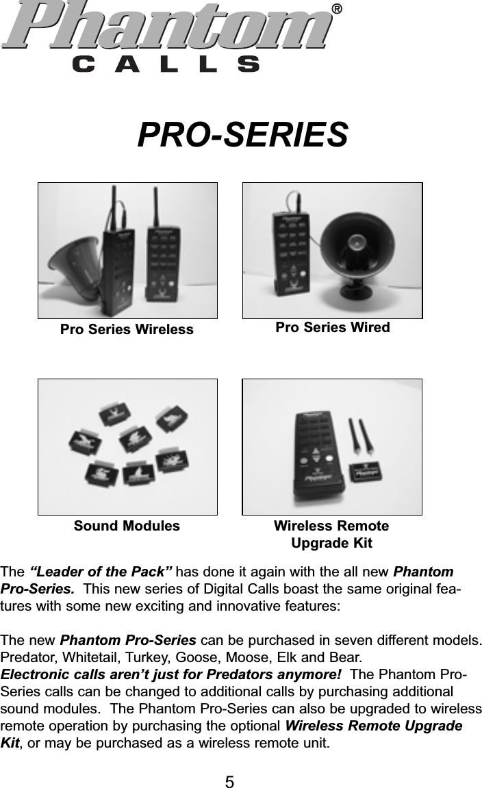 PhantomCallsPRO-SERIESPhoto 1 Photo 2Pro Series Wireless Pro Series WiredPhoto 3 Photo 4Sound Modules                 Wireless Remote Upgrade Kit Figure 6The “Leader of the Pack” has done it again with the completely re-designedPhantom Pro-Series.  This new series of Digital Calls boast the sameoriginal features with some new exciting and innovative features:The new Phantom Pro- Series can be purchased in seven different models.Predator, Whitetail, Turkey, Goose, Moose, Elk and Bear.Electronic calls aren’t just for Predators anymore!  The Phantom Pro-Series calls can be upgraded to any additional calls by purchasing additionalsound modules.  The Phantom Pro-Series can also be upgraded to wirelessremote operation by purchasing the optional Remote Transmitter UpgradeKit, or may be purchase as a wireless remote unit.Pro Series Wireless Pro Series WiredSound Modules Wireless Remote Upgrade KitThe “Leader of the Pack” has done it again with the all new PhantomPro-Series. This new series of Digital Calls boast the same original fea-tures with some new exciting and innovative features:The new Phantom Pro-Series can be purchased in seven different models.Predator, Whitetail, Turkey, Goose, Moose, Elk and Bear.Electronic calls aren’t just for Predators anymore! The Phantom Pro-Series calls can be changed to additional calls by purchasing additionalsound modules.  The Phantom Pro-Series can also be upgraded to wirelessremote operation by purchasing the optional Wireless Remote UpgradeKit, or may be purchased as a wireless remote unit.5