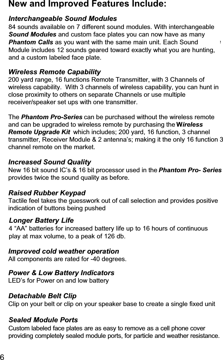 New and Improved Features Include:Interchangeable Sound Modules84 sounds available on 7 different sound modules.  With interchangeableSound Modules and custom case covers you can now have as manyPhantom Calls as you want with the same main unit.  Each Sound Moduleincludes 12 sounds geared toward exactly what you are hunting, and acustom labeled case cover.Wireless Remote Capability200 yard range, 16 functions Remote Transmitter, with 3 Channels ofwireless capability.  With 3 channels of wireless capability, you can hunt inclose proximity to others on separate Channels or use multiplereceiver/speaker set ups with one transmitter.The Phantom Pro-Series can be purchased without the wireless remoteand can be upgraded to wireless remote by purchasing the WirelessRemote Upgrade Kit  which includes; 200 yard, 16 function, 3 channeltransmitter, Receiver Module &amp; 2 antenna’s; making it the only 16 function 3channel remote on the market.Increased Sound QualityNew 16 bit sound IC’s &amp; 16 bit processor used in the Phantom Pro- Seriesprovides twice the sound quality as before.Raised Rubber KeypadTactile feel takes the guesswork out of call selection and provides positiveindication of buttons being pushedLonger Battery life4 “AA” batteries for increased battery life up to 16 hours of continuous playat max volume at an ear shattering 126 db.Improved cold weather operationAll components are rated for -40 degrees.Power &amp; Low Battery IndicatorsLED’s for Power on and low batteryDetachable Belt ClipClip on your belt or clip on your speaker base to create a single fixed unitSealed Module PortsCustom labeled covers are as easy to remove as a cell phone coverproviding completely sealed module ports, for particle and weatherresistance.6Longer Battery Life4 “AA” batteries for increased battery life up to 16 hours of continuousplay at max volume, to a peak of 126 db.Interchangeable Sound Modules84 sounds available on 7 different sound modules. With interchangeableSound Modules and custom face plates you can now have as manyPhantom Calls as you want with the same main unit. Each SoundModule includes 12 sounds geared toward exactly what you are hunting,and a custom labeled face plate.Sealed Module PortsCustom labeled face plates are as easy to remove as a cell phone cover providing completely sealed module ports, for particle and weather resistance.