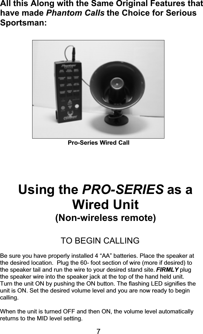 All this Along with the Same Original Features thathave made Phantom Calls the Choice for SeriousSportsman:Pro-Series Wired CallUsing the PRO-SERIES as aWired Unit(Non-wireless remote)TO BEGIN CALLINGBe sure you have properly installed 4 “AA” batteries. Place the speaker atthe desired location.  Plug the 60- foot section of wire (more if desired) tothe speaker tail and run the wire to your desired stand site. FIRMLY plugthe speaker wire into the speaker jack at the top of the hand held unit.Turn the unit ON by pushing the ON button. The flashing LED signifies theunit is ON. Set the desired volume level and you are now ready to begincalling.When the unit is turned OFF and then ON, the volume level automaticallyreturns to the MID level setting.7Pro-Series Wired Call