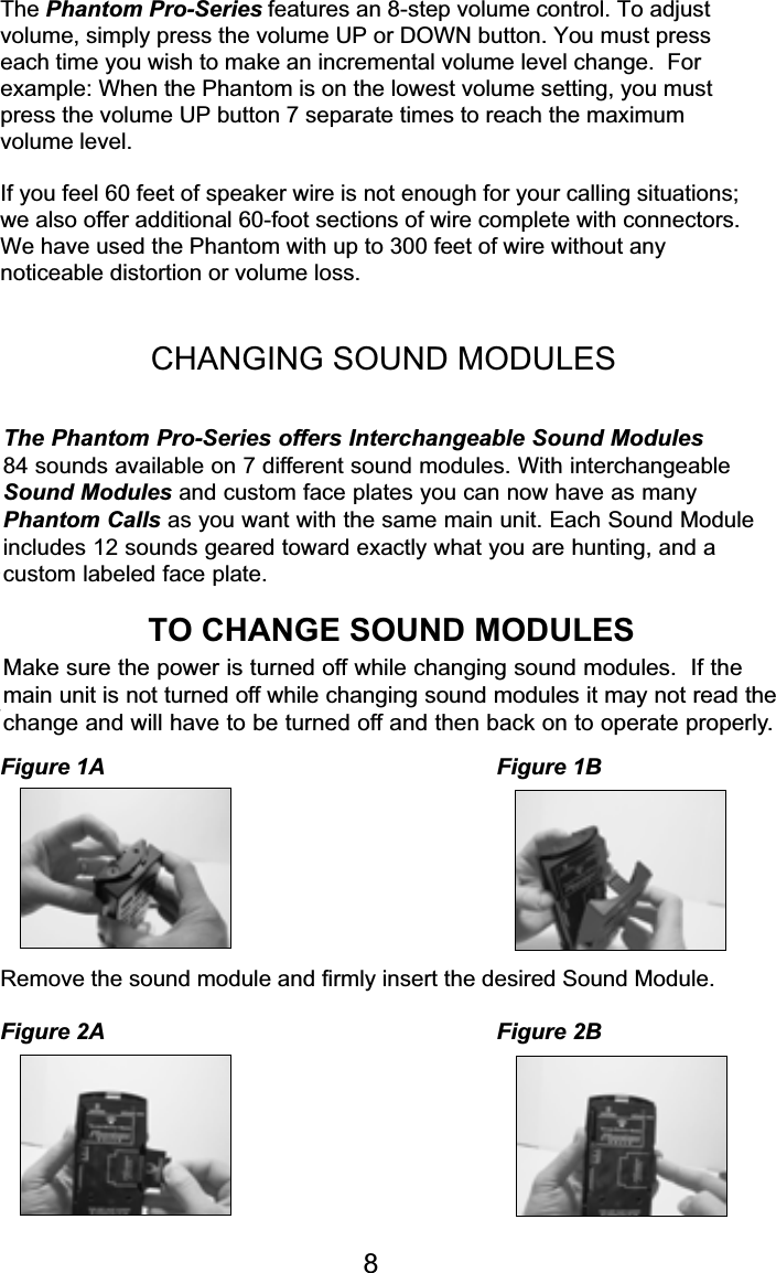 The Phantom Pro-Series features an 8-step volume control. To adjustvolume, simply press the volume UP or DOWN button. You must presseach time you wish to make an incremental volume level change.  Forexample: When the Phantom is on the lowest volume setting, you mustpress the volume UP button 7 separate times to reach the maximumvolume level.If you feel 60 feet of speaker wire is not enough for your calling situations;we also offer additional 60-foot sections of wire complete with connectors.We have used the Phantom with up to 300 feet of wire without anynoticeable distortion or volume loss.CHANGING SOUND MODULESThe Phantom Pro-Series offers Interchangeable Sound Modules84 sounds available on 7 different sound modules.  With interchangeableSound Modules and custom case covers you can now have as manyPhantom Calls as you want with the same main unit.  Each Sound Moduleincludes 12 sounds geared toward exactly what you are hunting, and acustom labeled case cover.TO CHANGE SOUND MODULESHolding the unit upright with both hands simply depress the locking tab withyour finger and pull the top and bottom covers apart.Figure 1A Figure 1BRemove the sound module and firmly insert the desired Sound Module.Figure 2A Figure 2B8Make sure the power is turned off while changing sound modules.  If themain unit is not turned off while changing sound modules it may not read the change and will have to be turned off and then back on to operate properly.The Phantom Pro-Series offers Interchangeable Sound Modules 84 sounds available on 7 different sound modules. With interchangeableSound Modules and custom face plates you can now have as manyPhantom Calls as you want with the same main unit. Each Sound Moduleincludes 12 sounds geared toward exactly what you are hunting, and a custom labeled face plate.