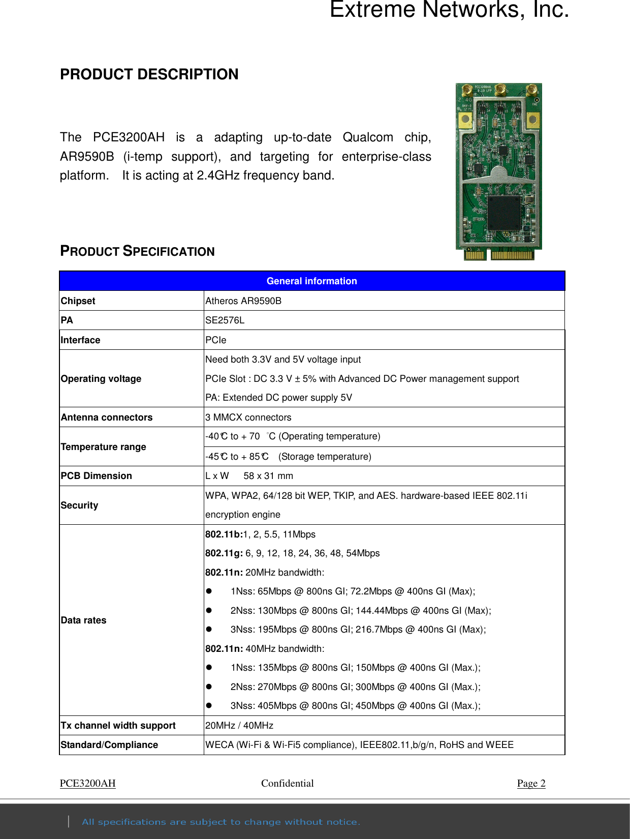 Extreme Networks, Inc. PCE3200AH        Confidential    Page 2 PRODUCT DESCRIPTION                        The  PCE3200AH  is  a  adapting  up-to-date  Qualcom  chip, AR9590B  (i-temp  support),  and  targeting  for  enterprise-class platform.    It is acting at 2.4GHz frequency band.       PRODUCT SPECIFICATION General information Chipset  Atheros AR9590B PA  SE2576L Interface  PCIe Operating voltage Need both 3.3V and 5V voltage input PCIe Slot : DC 3.3 V ± 5% with Advanced DC Power management support   PA: Extended DC power supply 5V Antenna connectors  3 MMCX connectors   Temperature range  -40°C to + 70  °C (Operating temperature)   -45°C to + 85°C    (Storage temperature)   PCB Dimension  L x W      58 x 31 mm Security  WPA, WPA2, 64/128 bit WEP, TKIP, and AES. hardware-based IEEE 802.11i encryption engine   Data rates 802.11b:1, 2, 5.5, 11Mbps 802.11g: 6, 9, 12, 18, 24, 36, 48, 54Mbps 802.11n: 20MHz bandwidth:   1Nss: 65Mbps @ 800ns GI; 72.2Mbps @ 400ns GI (Max);   2Nss: 130Mbps @ 800ns GI; 144.44Mbps @ 400ns GI (Max);   3Nss: 195Mbps @ 800ns GI; 216.7Mbps @ 400ns GI (Max); 802.11n: 40MHz bandwidth:   1Nss: 135Mbps @ 800ns GI; 150Mbps @ 400ns GI (Max.);   2Nss: 270Mbps @ 800ns GI; 300Mbps @ 400ns GI (Max.);   3Nss: 405Mbps @ 800ns GI; 450Mbps @ 400ns GI (Max.); Tx channel width support  20MHz / 40MHz Standard/Compliance  WECA (Wi-Fi &amp; Wi-Fi5 compliance), IEEE802.11,b/g/n, RoHS and WEEE 