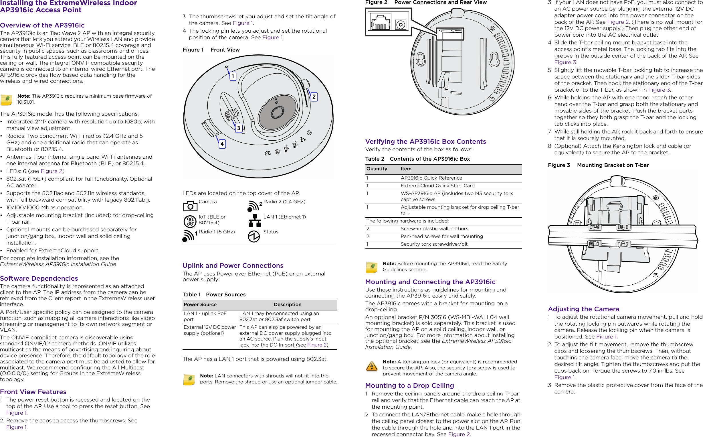 Installing the ExtremeWireless Indoor AP3916ic Access PointOverview of the AP3916icThe AP3916ic is an 11ac Wave 2 AP with an integral security camera that lets you extend your Wireless LAN and provide simultaneous Wi-Fi service, BLE or 802.15.4 coverage and security in public spaces, such as classrooms and offices. This fully featured access point can be mounted on the ceiling or wall. The integral ONVIF compatible security camera is connected to an internal wired Ethernet port. The AP3916ic provides flow based data handling for the wireless and wired connections.The AP3916ic model has the following specifications:• Integrated 2MP camera with resolution up to 1080p, with manual view adjustment.• Radios: Two concurrent Wi-Fi radios (2.4 GHz and 5 GHz) and one additional radio that can operate as Bluetooth or 802.15.4.• Antennas: Four internal single band Wi-Fi antennas and one internal antenna for Bluetooth (BLE) or 802.15.4.•LEDs: 6 (see Figure 2)• 802.3at (PoE+) compliant for full functionality. Optional AC adapter.• Supports the 802.11ac and 802.11n wireless standards, with full backward compatibility with legacy 802.11abg.• 10/100/1000 Mbps operation.• Adjustable mounting bracket (included) for drop-ceiling T-bar rail.• Optional mounts can be purchased separately for junction/gang box, indoor wall and solid ceiling installation.• Enabled for ExtremeCloud support.For complete installation information, see the ExtremeWireless AP3916ic Installation GuideSoftware DependenciesThe camera functionality is represented as an attached client to the AP. The IP address from the camera can be retrieved from the Client report in the ExtremeWireless user interface.A Port/User specific policy can be assigned to the camera function, such as mapping all camera interactions like video streaming or management to its own network segment or VLAN. The ONVIF compliant camera is discoverable using standard ONVIF/IP camera methods. ONVIF utilizes multicast as the means of advertising and inquiring about device presence. Therefore, the default topology of the role associated to the camera port must be adjusted to allow for multicast. We recommend configuring the All Multicast (0.0.0.0/0) setting for Groups in the ExtremeWireless topology.Front View Features1 The power reset button is recessed and located on the top of the AP. Use a tool to press the reset button. See Figure 1.2 Remove the caps to access the thumbscrews. See Figure 1.Note: The AP3916ic requires a minimum base firmware of 10.31.01.3 The thumbscrews let you adjust and set the tilt angle of the camera. See Figure 1.4 The locking pin lets you adjust and set the rotational position of the camera. See Figure 1.Figure 1  Front ViewLEDs are located on the top cover of the AP.Uplink and Power ConnectionsThe AP uses Power over Ethernet (PoE) or an external power supply:The AP has a LAN 1 port that is powered using 802.3at.Camera Radio 2 (2.4 GHz)IoT (BLE or 802.15.4)LAN 1 (Ethernet 1)Radio 1 (5 GHz) StatusTable 1 Power SourcesPower Source DescriptionLAN 1 - uplink PoE portLAN 1 may be connected using an 802.3at or 802.3af switch portExternal 12V DC power supply (optional)This AP can also be powered by anexternal DC power supply plugged into an AC source. Plug the supply’s input jack into the DC-In port (see Figure 2).Note: LAN connectors with shrouds will not fit into the ports. Remove the shroud or use an optional jumper cable.Figure 2  Power Connections and Rear ViewVerifying the AP3916ic Box ContentsVerify the contents of the box as follows:Mounting and Connecting the AP3916icUse these instructions as guidelines for mounting and connecting the AP3916ic easily and safely.The AP3916ic comes with a bracket for mounting on a drop-ceiling. An optional bracket P/N 30516 (WS-MBI-WALL04 wall mounting bracket) is sold separately. This bracket is used for mounting the AP on a solid ceiling, indoor wall, or junction/gang box. For more information about installing the optional bracket, see the ExtremeWireless AP3916ic Installation Guide.Mounting to a Drop Ceiling1 Remove the ceiling panels around the drop ceiling T-bar rail and verify that the Ethernet cable can reach the AP at the mounting point.2 To connect the LAN/Ethernet cable, make a hole through the ceiling panel closest to the power slot on the AP. Run the cable through the hole and into the LAN 1 port in the recessed connector bay. See Figure 2.Table 2 Contents of the AP3916ic BoxQuantity Item1 AP3916ic Quick Reference1 ExtremeCloud Quick Start Card1 WS-AP3916ic AP (includes two M3 security torx captive screws1 Adjustable mounting bracket for drop ceiling T-bar rail.The following hardware is included: 2 Screw-in plastic wall anchors2 Pan-head screws for wall mounting1 Security torx screwdriver/bitNote: Before mounting the AP3916ic, read the Safety Guidelines section.Note: A Kensington lock (or equivalent) is recommended to secure the AP. Also, the security torx screw is used to prevent movement of the camera angle.3 If your LAN does not have PoE, you must also connect to an AC power source by plugging the external 12V DC adapter power cord into the power connector on the back of the AP. See Figure 2. (There is no wall mount for the 12V DC power supply.) Then plug the other end of power cord into the AC electrical outlet.4 Slide the T-bar ceiling mount bracket base into the access point’s metal base. The locking tab fits into the groove in the outside center of the back of the AP. See Figure 3.5 Slightly lift the movable T-bar locking tab to increase the space between the stationary and the slider T-bar sides of the bracket. Then hook the stationary end of the T-bar bracket onto the T-bar, as shown in Figure 3.6 While holding the AP with one hand, reach the other hand over the T-bar and grasp both the stationary and movable sides of the bracket. Push the bracket parts together so they both grasp the T-bar and the locking tab clicks into place.7 While still holding the AP, rock it back and forth to ensure that it is securely mounted.8 (Optional) Attach the Kensington lock and cable (or equivalent) to secure the AP to the bracket.Figure 3  Mounting Bracket on T-barAdjusting the Camera1 To adjust the rotational camera movement, pull and hold the rotating locking pin outwards while rotating the camera. Release the locking pin when the camera is positioned. See Figure 1.2 To adjust the tilt movement, remove the thumbscrew caps and loosening the thumbscrews. Then, without touching the camera face, move the camera to the desired tilt angle. Tighten the thumbscrews and put the caps back on. Torque the screws to 7.0 in-lbs. See Figure 1.3 Remove the plastic protective cover from the face of the camera.