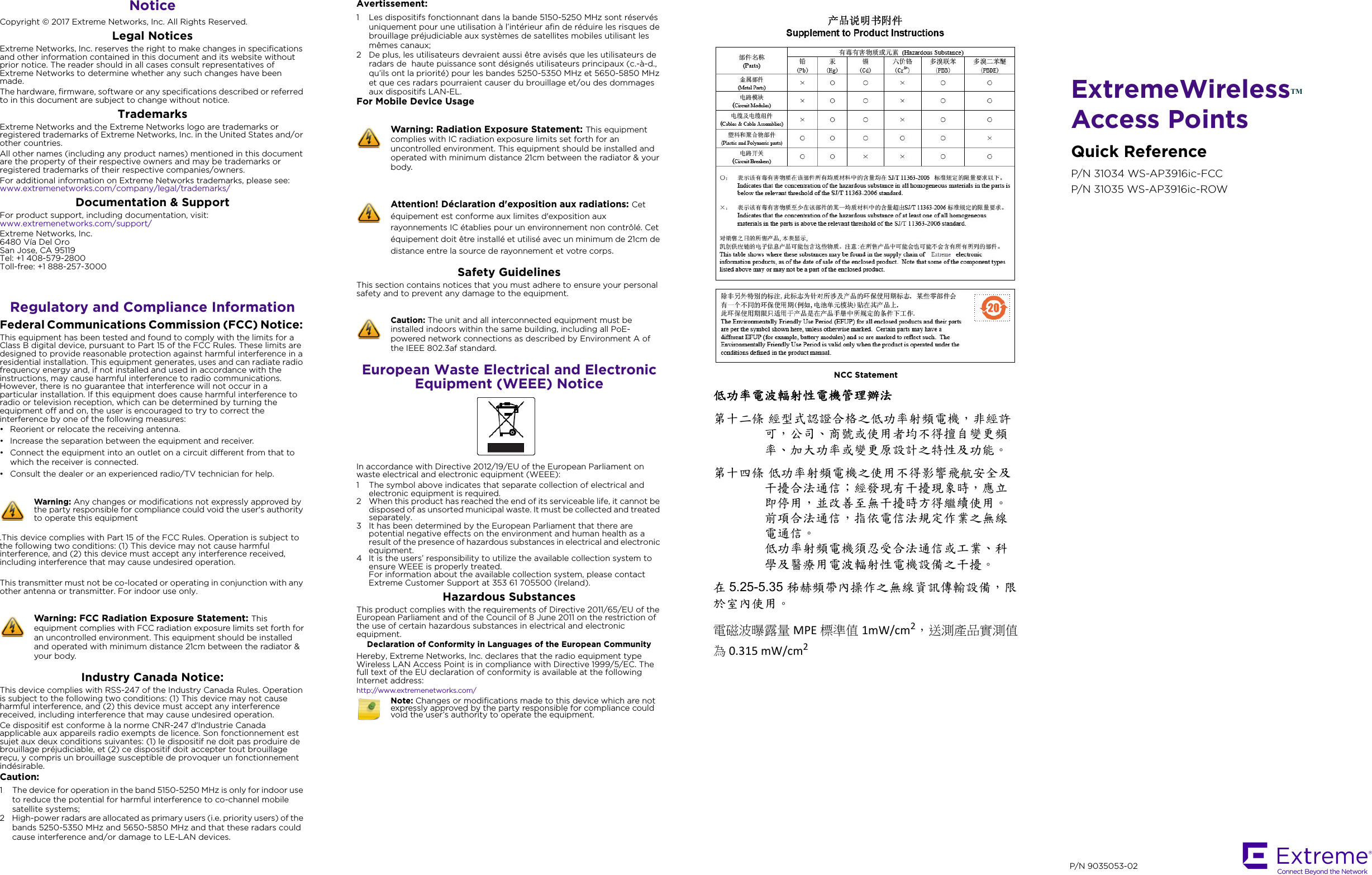 ExtremeWirelessTMAccess PointsQuick ReferenceP/N 31034 WS-AP3916ic-FCCP/N 31035 WS-AP3916ic-ROWNotice Copyright © 2017 Extreme Networks, Inc. All Rights Reserved.Legal NoticesExtreme Networks, Inc. reserves the right to make changes in specifications and other information contained in this document and its website without prior notice. The reader should in all cases consult representatives of Extreme Networks to determine whether any such changes have been made.The hardware, firmware, software or any specifications described or referred to in this document are subject to change without notice.TrademarksExtreme Networks and the Extreme Networks logo are trademarks or registered trademarks of Extreme Networks, Inc. in the United States and/or other countries. All other names (including any product names) mentioned in this document are the property of their respective owners and may be trademarks or registered trademarks of their respective companies/owners.For additional information on Extreme Networks trademarks, please see: www.extremenetworks.com/company/legal/trademarks/Documentation &amp; SupportFor product support, including documentation, visit: www.extremenetworks.com/support/ Extreme Networks, Inc.6480 Vía Del OroSan Jose, CA 95119Tel: +1 408-579-2800Toll-free: +1 888-257-3000Regulatory and Compliance InformationFederal Communications Commission (FCC) Notice: This equipment has been tested and found to comply with the limits for a Class B digital device, pursuant to Part 15 of the FCC Rules. These limits are designed to provide reasonable protection against harmful interference in a residential installation. This equipment generates, uses and can radiate radio frequency energy and, if not installed and used in accordance with the instructions, may cause harmful interference to radio communications. However, there is no guarantee that interference will not occur in a particular installation. If this equipment does cause harmful interference to radio or television reception, which can be determined by turning the equipment off and on, the user is encouraged to try to correct the interference by one of the following measures:• Reorient or relocate the receiving antenna.• Increase the separation between the equipment and receiver.• Connect the equipment into an outlet on a circuit different from that to which the receiver is connected.• Consult the dealer or an experienced radio/TV technician for help..This device complies with Part 15 of the FCC Rules. Operation is subject to the following two conditions: (1) This device may not cause harmful interference, and (2) this device must accept any interference received, including interference that may cause undesired operation.This transmitter must not be co-located or operating in conjunction with any other antenna or transmitter. For indoor use only.Industry Canada Notice: This device complies with RSS-247 of the Industry Canada Rules. Operation is subject to the following two conditions: (1) This device may not cause harmful interference, and (2) this device must accept any interference received, including interference that may cause undesired operation.Ce dispositif est conforme à la norme CNR-247 d&apos;Industrie Canada applicable aux appareils radio exempts de licence. Son fonctionnement est sujet aux deux conditions suivantes: (1) le dispositif ne doit pas produire de brouillage préjudiciable, et (2) ce dispositif doit accepter tout brouillage reçu, y compris un brouillage susceptible de provoquer un fonctionnement indésirable.Caution: 1 The device for operation in the band 5150-5250 MHz is only for indoor use to reduce the potential for harmful interference to co-channel mobile satellite systems;2 High-power radars are allocated as primary users (i.e. priority users) of the bands 5250-5350 MHz and 5650-5850 MHz and that these radars could cause interference and/or damage to LE-LAN devices.Warning: Any changes or modifications not expressly approved by the party responsible for compliance could void the user&apos;s authority to operate this equipmentWarning: FCC Radiation Exposure Statement: This equipment complies with FCC radiation exposure limits set forth for an uncontrolled environment. This equipment should be installed and operated with minimum distance 21cm between the radiator &amp; your body.Avertissement:1 Les dispositifs fonctionnant dans la bande 5150-5250 MHz sont réservés uniquement pour une utilisation à l’intérieur afin de réduire les risques de brouillage préjudiciable aux systèmes de satellites mobiles utilisant les mêmes canaux;2 De plus, les utilisateurs devraient aussi être avisés que les utilisateurs de radars de  haute puissance sont désignés utilisateurs principaux (c.-à-d., qu’ils ont la priorité) pour les bandes 5250-5350 MHz et 5650-5850 MHz et que ces radars pourraient causer du brouillage et/ou des dommages aux dispositifs LAN-EL.For Mobile Device UsageSafety GuidelinesThis section contains notices that you must adhere to ensure your personal safety and to prevent any damage to the equipment.European Waste Electrical and Electronic Equipment (WEEE) NoticeIn accordance with Directive 2012/19/EU of the European Parliament on waste electrical and electronic equipment (WEEE):1 The symbol above indicates that separate collection of electrical and electronic equipment is required.2 When this product has reached the end of its serviceable life, it cannot be disposed of as unsorted municipal waste. It must be collected and treated separately.3 It has been determined by the European Parliament that there are potential negative effects on the environment and human health as a result of the presence of hazardous substances in electrical and electronic equipment.4 It is the users’ responsibility to utilize the available collection system to ensure WEEE is properly treated.For information about the available collection system, please contact Extreme Customer Support at 353 61 705500 (Ireland).Hazardous SubstancesThis product complies with the requirements of Directive 2011/65/EU of the European Parliament and of the Council of 8 June 2011 on the restriction of the use of certain hazardous substances in electrical and electronic equipment.Declaration of Conformity in Languages of the European CommunityHereby, Extreme Networks, Inc. declares that the radio equipment type Wireless LAN Access Point is in compliance with Directive 1999/5/EC. The full text of the EU declaration of conformity is available at the following Internet address:http://www.extremenetworks.com/Warning: Radiation Exposure Statement: This equipment complies with IC radiation exposure limits set forth for an uncontrolled environment. This equipment should be installed and operated with minimum distance 21cm between the radiator &amp; your body.Attention! Déclaration d&apos;exposition aux radiations: Cet équipement est conforme aux limites d&apos;exposition aux rayonnements IC établies pour un environnement non contrôlé. Cet équipement doit être installé et utilisé avec un minimum de 21cm de distance entre la source de rayonnement et votre corps.Caution: The unit and all interconnected equipment must be installed indoors within the same building, including all PoE-powered network connections as described by Environment A of the IEEE 802.3af standard.Note: Changes or modifications made to this device which are not expressly approved by the party responsible for compliance could void the user’s authority to operate the equipment.NCC Statement低功率電波輻射性電機管理辦法第十二條 經型式認證合格之低功率射頻電機，非經許可，公司、商號或使用者均不得擅自變更頻率、加大功率或變更原設計之特性及功能。第十四條 低功率射頻電機之使用不得影響飛航安全及干擾合法通信；經發現有干擾現象時，應立即停用，並改善至無干擾時方得繼續使用。前項合法通信，指依電信法規定作業之無線電通信。低功率射頻電機須忍受合法通信或工業、科學及醫療用電波輻射性電機設備之干擾。在5.25-5.35 秭赫頻帶內操作之無線資訊傳輸設備，限於室內使用。電磁波曝露量 MPE 標準值 1mW/cm2，送測產品實測值為0.315mW/cm2P/N 9035053-02