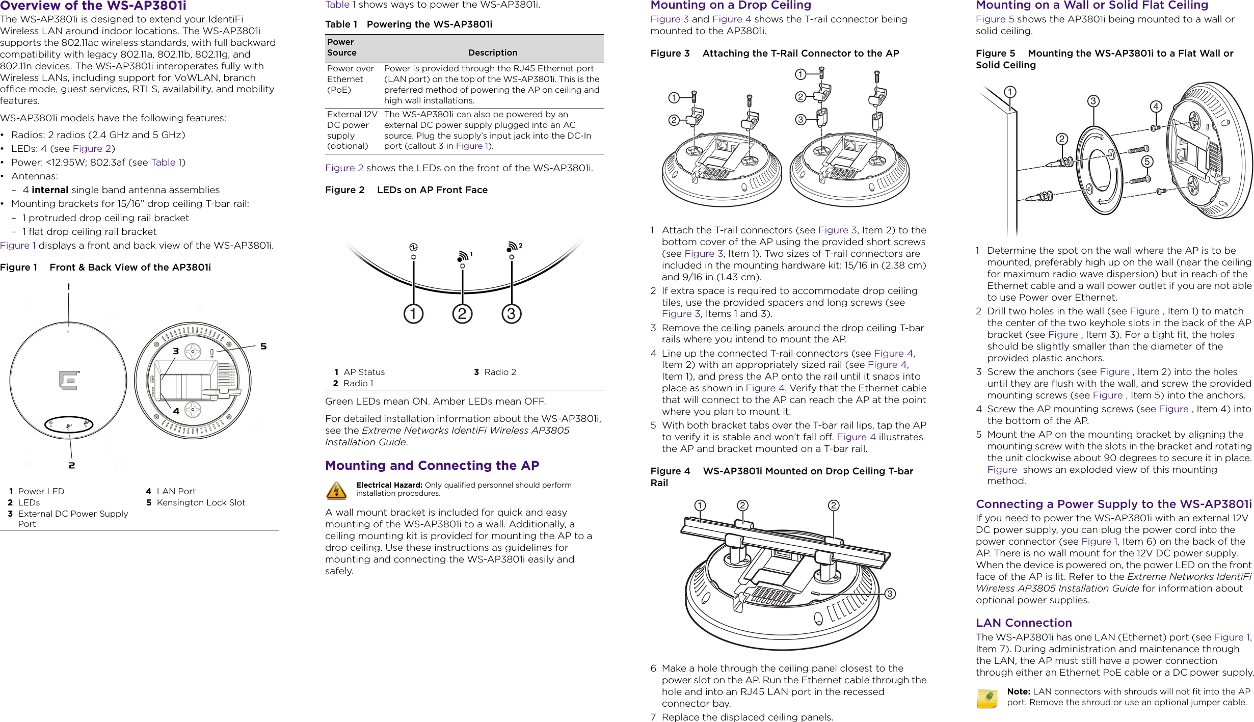 Overview of the WS-AP3801iThe WS-AP3801i is designed to extend your IdentiFi Wireless LAN around indoor locations. The WS-AP3801i supports the 802.11ac wireless standards, with full backward compatibility with legacy 802.11a, 802.11b, 802.11g, and 802.11n devices. The WS-AP3801i interoperates fully with Wireless LANs, including support for VoWLAN, branch office mode, guest services, RTLS, availability, and mobility features.WS-AP3801i models have the following features:• Radios: 2 radios (2.4 GHz and 5 GHz)• LEDs: 4 (see Figure 2)• Power: &lt;12.95W; 802.3af (see Ta b l e 1 )• Antennas:–4 internal single band antenna assemblies• Mounting brackets for 15/16” drop ceiling T-bar rail:– 1 protruded drop ceiling rail bracket– 1 flat drop ceiling rail bracketFigure 1 displays a front and back view of the WS-AP3801i. Figure 1  Front &amp; Back View of the AP3801i1Power LED 4LAN Port2LEDs 5Kensington Lock Slot3External DC Power Supply PortTa b l e 1  shows ways to power the WS-AP3801i.Figure 2 shows the LEDs on the front of the WS-AP3801i. Figure 2  LEDs on AP Front FaceGreen LEDs mean ON. Amber LEDs mean OFF. For detailed installation information about the WS-AP3801i, see the Extreme Networks IdentiFi Wireless AP3805 Installation Guide.Mounting and Connecting the APA wall mount bracket is included for quick and easy mounting of the WS-AP3801i to a wall. Additionally, a ceiling mounting kit is provided for mounting the AP to a drop ceiling. Use these instructions as guidelines for mounting and connecting the WS-AP3801i easily and safely. Table 1 Powering the WS-AP3801iPower Source DescriptionPower over Ethernet (PoE)Power is provided through the RJ45 Ethernet port (LAN port) on the top of the WS-AP3801i. This is the preferred method of powering the AP on ceiling and high wall installations.External 12V DC power supply (optional)The WS-AP3801i can also be powered by an external DC power supply plugged into an AC source. Plug the supply’s input jack into the DC-In port (callout 3 in Figure 1). 1AP Status 3Radio 2 2Radio 1 Electrical Hazard: Only qualified personnel should perform installation procedures.Mounting on a Drop CeilingFigure 3 and Figure 4 shows the T-rail connector being mounted to the AP3801i.Figure 3  Attaching the T-Rail Connector to the AP1 Attach the T-rail connectors (see Figure 3, Item 2) to the bottom cover of the AP using the provided short screws (see Figure 3, Item 1). Two sizes of T-rail connectors are included in the mounting hardware kit: 15/16 in (2.38 cm) and 9/16 in (1.43 cm).2 If extra space is required to accommodate drop ceiling tiles, use the provided spacers and long screws (see Figure 3, Items 1 and 3).3 Remove the ceiling panels around the drop ceiling T-bar rails where you intend to mount the AP. 4 Line up the connected T-rail connectors (see Figure 4, Item 2) with an appropriately sized rail (see Figure 4, Item 1), and press the AP onto the rail until it snaps into place as shown in Figure 4. Verify that the Ethernet cable that will connect to the AP can reach the AP at the point where you plan to mount it.5 With both bracket tabs over the T-bar rail lips, tap the AP to verify it is stable and won’t fall off. Figure 4 illustrates the AP and bracket mounted on a T-bar rail.Figure 4  WS-AP3801i Mounted on Drop Ceiling T-bar Rail6 Make a hole through the ceiling panel closest to the power slot on the AP. Run the Ethernet cable through the hole and into an RJ45 LAN port in the recessed connector bay.7 Replace the displaced ceiling panels.Mounting on a Wall or Solid Flat CeilingFigure 5 shows the AP3801i being mounted to a wall or solid ceiling.Figure 5  Mounting the WS-AP3801i to a Flat Wall or Solid Ceiling1 Determine the spot on the wall where the AP is to be mounted, preferably high up on the wall (near the ceiling for maximum radio wave dispersion) but in reach of the Ethernet cable and a wall power outlet if you are not able to use Power over Ethernet.2 Drill two holes in the wall (see Figure , Item 1) to match the center of the two keyhole slots in the back of the AP bracket (see Figure , Item 3). For a tight fit, the holes should be slightly smaller than the diameter of the provided plastic anchors.3 Screw the anchors (see Figure , Item 2) into the holes until they are flush with the wall, and screw the provided mounting screws (see Figure , Item 5) into the anchors.4 Screw the AP mounting screws (see Figure , Item 4) into the bottom of the AP. 5 Mount the AP on the mounting bracket by aligning the mounting screw with the slots in the bracket and rotating the unit clockwise about 90 degrees to secure it in place. Figure  shows an exploded view of this mounting method.Connecting a Power Supply to the WS-AP3801iIf you need to power the WS-AP3801i with an external 12V DC power supply, you can plug the power cord into the power connector (see Figure 1, Item 6) on the back of the AP. There is no wall mount for the 12V DC power supply. When the device is powered on, the power LED on the front face of the AP is lit. Refer to the Extreme Networks IdentiFi Wireless AP3805 Installation Guide for information about optional power supplies.LAN ConnectionThe WS-AP3801i has one LAN (Ethernet) port (see Figure 1, Item 7). During administration and maintenance through the LAN, the AP must still have a power connection through either an Ethernet PoE cable or a DC power supply.Note: LAN connectors with shrouds will not fit into the AP port. Remove the shroud or use an optional jumper cable.