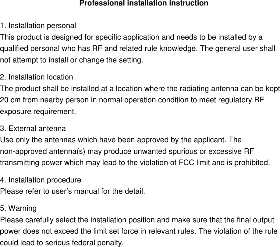 Professional installation instruction 1. Installation personal   This product is designed for specific application and needs to be installed by a qualified personal who has RF and related rule knowledge. The general user shall not attempt to install or change the setting. 2. Installation location  The product shall be installed at a location where the radiating antenna can be kept 20 cm from nearby person in normal operation condition to meet regulatory RF exposure requirement. 3. External antenna  Use only the antennas which have been approved by the applicant. The non-approved antenna(s) may produce unwanted spurious or excessive RF transmitting power which may lead to the violation of FCC limit and is prohibited. 4. Installation procedure  Please refer to user’s manual for the detail. 5. Warning  Please carefully select the installation position and make sure that the final output power does not exceed the limit set force in relevant rules. The violation of the rule could lead to serious federal penalty. 