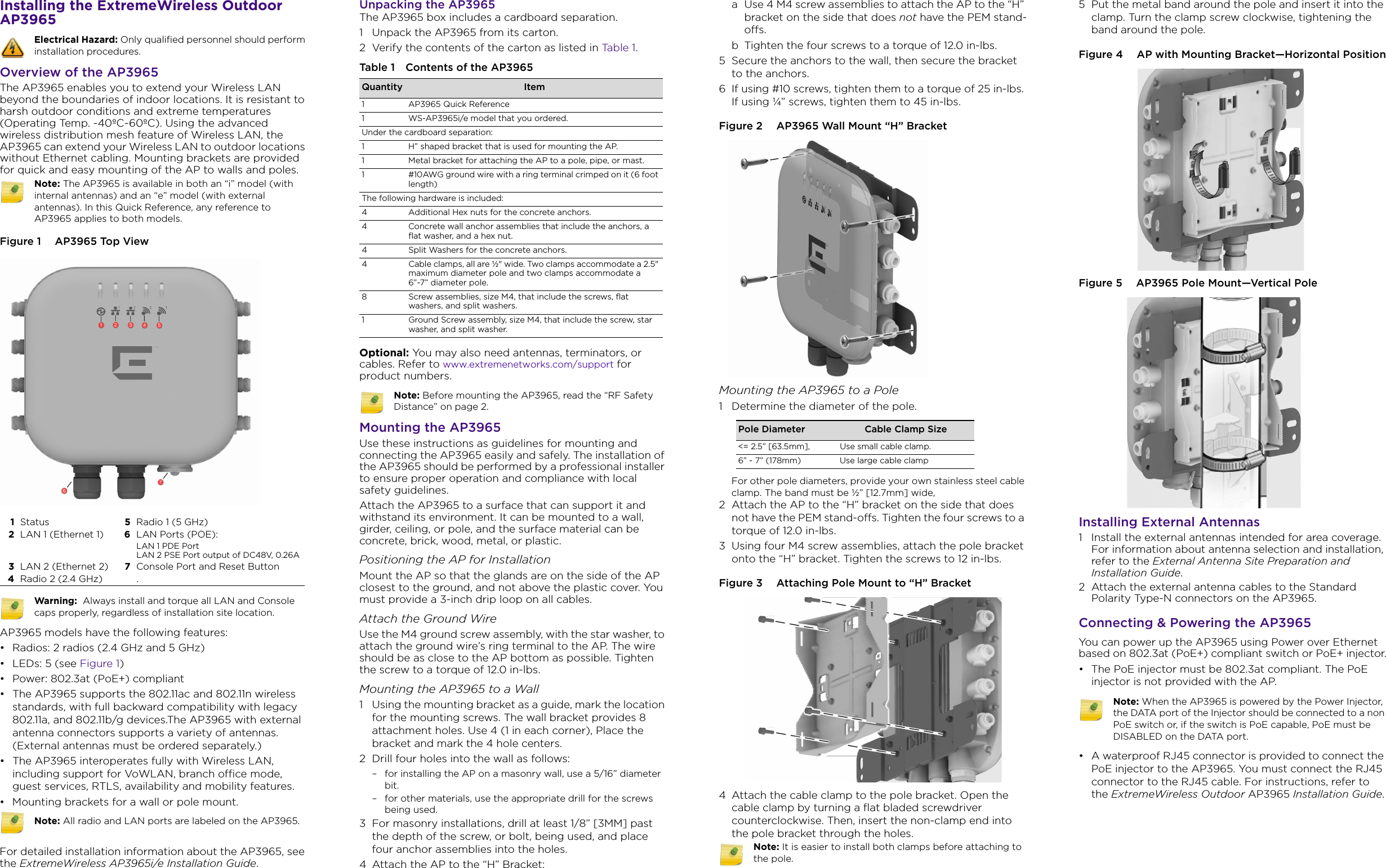 Installing the ExtremeWireless Outdoor AP3965 Overview of the AP3965The AP3965 enables you to extend your Wireless LAN beyond the boundaries of indoor locations. It is resistant to harsh outdoor conditions and extreme temperatures (Operating Temp. -40ºC~60ºC). Using the advanced wireless distribution mesh feature of Wireless LAN, the AP3965 can extend your Wireless LAN to outdoor locations without Ethernet cabling. Mounting brackets are provided for quick and easy mounting of the AP to walls and poles.Figure 1  AP3965 Top View AP3965 models have the following features:• Radios: 2 radios (2.4 GHz and 5 GHz)•LEDs: 5 (see Figure 1)• Power: 802.3at (PoE+) compliant• The AP3965 supports the 802.11ac and 802.11n wireless standards, with full backward compatibility with legacy 802.11a, and 802.11b/g devices.The AP3965 with external antenna connectors supports a variety of antennas. (External antennas must be ordered separately.)• The AP3965 interoperates fully with Wireless LAN, including support for VoWLAN, branch office mode, guest services, RTLS, availability and mobility features.• Mounting brackets for a wall or pole mount.For detailed installation information about the AP3965, see the ExtremeWireless AP3965i/e Installation Guide.Electrical Hazard: Only qualified personnel should perform installation procedures.Note: The AP3965 is available in both an “i” model (with internal antennas) and an “e” model (with external antennas). In this Quick Reference, any reference to AP3965applies to both models.1Status 5Radio 1 (5 GHz)2LAN 1 (Ethernet 1) 6LAN Ports (POE):LAN 1 PDE PortLAN 2 PSE Port output of DC48V, 0.26A3LAN 2 (Ethernet 2) 7Console Port and Reset Button4Radio 2 (2.4 GHz) .Warning:  Always install and torque all LAN and Console caps properly, regardless of installation site location.Note: All radio and LAN ports are labeled on the AP3965.Unpacking the AP3965The AP3965 box includes a cardboard separation.1 Unpack the AP3965 from its carton. 2 Verify the contents of the carton as listed in Tabl e 1 .Optional: You may also need antennas, terminators, or cables. Refer to www.extremenetworks.com/support for product numbers.Mounting the AP3965Use these instructions as guidelines for mounting and connecting the AP3965 easily and safely. The installation of the AP3965 should be performed by a professional installer to ensure proper operation and compliance with local safety guidelines.Attach the AP3965 to a surface that can support it and withstand its environment. It can be mounted to a wall, girder, ceiling, or pole, and the surface material can be concrete, brick, wood, metal, or plastic. Positioning the AP for InstallationMount the AP so that the glands are on the side of the AP closest to the ground, and not above the plastic cover. You must provide a 3-inch drip loop on all cables. Attach the Ground WireUse the M4 ground screw assembly, with the star washer, to attach the ground wire’s ring terminal to the AP. The wire should be as close to the AP bottom as possible. Tighten the screw to a torque of 12.0 in-lbs.Mounting the AP3965 to a Wall1 Using the mounting bracket as a guide, mark the location for the mounting screws. The wall bracket provides 8 attachment holes. Use 4 (1 in each corner), Place the bracket and mark the 4 hole centers.2 Drill four holes into the wall as follows:– for installing the AP on a masonry wall, use a 5/16” diameter bit.– for other materials, use the appropriate drill for the screws being used.3 For masonry installations, drill at least 1/8” [3MM] past the depth of the screw, or bolt, being used, and place four anchor assemblies into the holes.4 Attach the AP to the “H” Bracket:Table 1 Contents of the AP3965 Quantity Item1 AP3965 Quick Reference1 WS-AP3965i/e model that you ordered.Under the cardboard separation:1 H” shaped bracket that is used for mounting the AP.1 Metal bracket for attaching the AP to a pole, pipe, or mast.1 #10AWG ground wire with a ring terminal crimped on it (6 foot length)The following hardware is included: 4 Additional Hex nuts for the concrete anchors.4 Concrete wall anchor assemblies that include the anchors, a flat washer, and a hex nut.4 Split Washers for the concrete anchors.4 Cable clamps, all are ½&quot; wide. Two clamps accommodate a 2.5&quot; maximum diameter pole and two clamps accommodate a 6”-7” diameter pole.8 Screw assemblies, size M4, that include the screws, flat washers, and split washers.1 Ground Screw assembly, size M4, that include the screw, star washer, and split washer.Note: Before mounting the AP3965, read the “RF Safety Distance” on page 2.a Use 4 M4 screw assemblies to attach the AP to the “H” bracket on the side that does not have the PEM stand-offs. b Tighten the four screws to a torque of 12.0 in-lbs. 5 Secure the anchors to the wall, then secure the bracket to the anchors.6 If using #10 screws, tighten them to a torque of 25 in-lbs. If using ¼” screws, tighten them to 45 in-lbs.Figure 2  AP3965 Wall Mount “H” BracketMounting the AP3965 to a Pole1 Determine the diameter of the pole. For other pole diameters, provide your own stainless steel cable clamp. The band must be ½” [12.7mm] wide,2 Attach the AP to the “H” bracket on the side that does not have the PEM stand-offs. Tighten the four screws to a torque of 12.0 in-lbs. 3 Using four M4 screw assemblies, attach the pole bracket onto the “H” bracket. Tighten the screws to 12 in-lbs.Figure 3  Attaching Pole Mount to “H” Bracket4 Attach the cable clamp to the pole bracket. Open the cable clamp by turning a flat bladed screwdriver counterclockwise. Then, insert the non-clamp end into the pole bracket through the holes.Pole Diameter Cable Clamp Size&lt;= 2.5” [63.5mm], Use small cable clamp.6” - 7” (178mm) Use large cable clampNote: It is easier to install both clamps before attaching to the pole.5 Put the metal band around the pole and insert it into the clamp. Turn the clamp screw clockwise, tightening the band around the pole. Figure 4  AP with Mounting Bracket—Horizontal PositionFigure 5  AP3965 Pole Mount—Vertical PoleInstalling External Antennas1 Install the external antennas intended for area coverage. For information about antenna selection and installation, refer to the External Antenna Site Preparation and Installation Guide. 2 Attach the external antenna cables to the Standard Polarity Type-N connectors on the AP3965.Connecting &amp; Powering the AP3965You can power up the AP3965 using Power over Ethernet based on 802.3at (PoE+) compliant switch or PoE+ injector.• The PoE injector must be 802.3at compliant. The PoE injector is not provided with the AP. • A waterproof RJ45 connector is provided to connect the PoE injector to the AP3965. You must connect the RJ45 connector to the RJ45 cable. For instructions, refer to the ExtremeWireless Outdoor AP3965 Installation Guide.Note: When the AP3965 is powered by the Power Injector, the DATA port of the Injector should be connected to a non PoE switch or, if the switch is PoE capable, PoE must be DISABLED on the DATA port.