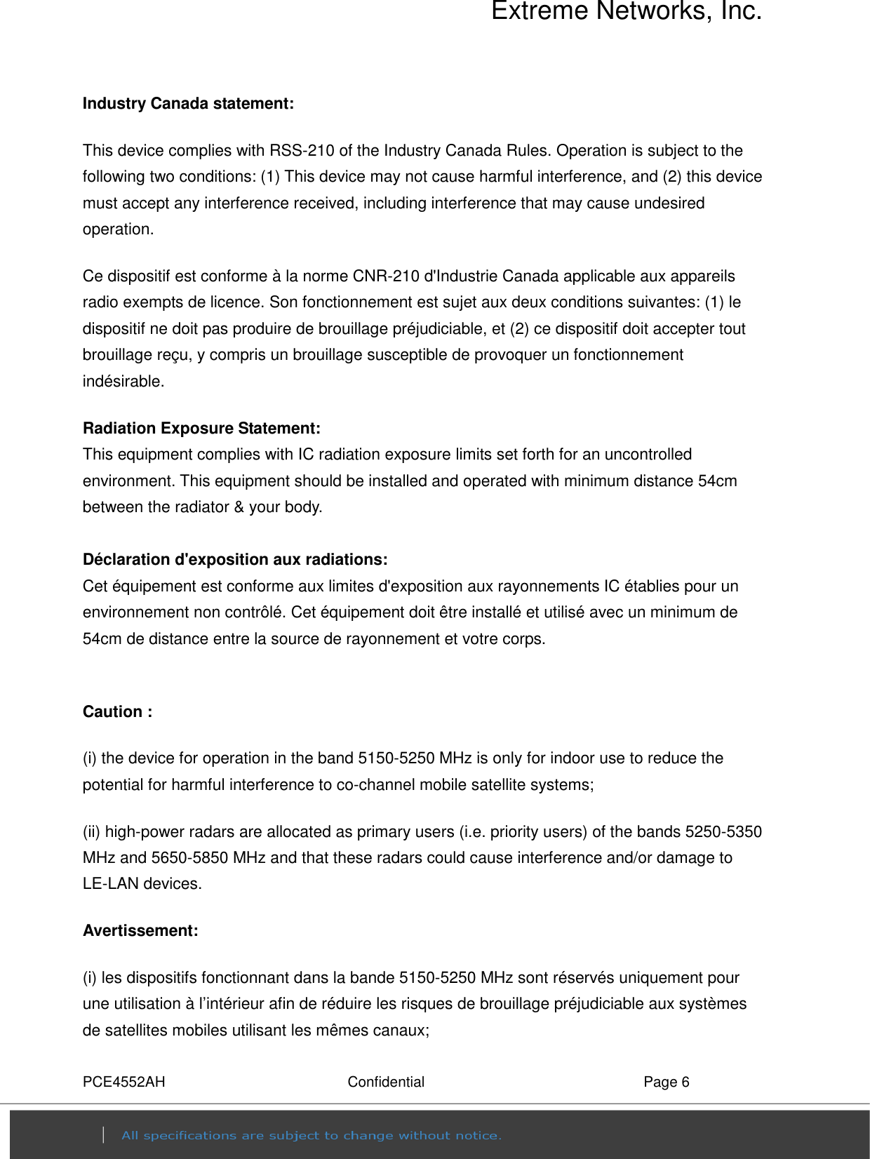Extreme Networks, Inc. PCE4552AH  Confidential  Page 6 Industry Canada statement: This device complies with RSS-210 of the Industry Canada Rules. Operation is subject to the following two conditions: (1) This device may not cause harmful interference, and (2) this device must accept any interference received, including interference that may cause undesired operation. Ce dispositif est conforme à la norme CNR-210 d&apos;Industrie Canada applicable aux appareils radio exempts de licence. Son fonctionnement est sujet aux deux conditions suivantes: (1) le dispositif ne doit pas produire de brouillage préjudiciable, et (2) ce dispositif doit accepter tout brouillage reçu, y compris un brouillage susceptible de provoquer un fonctionnement indésirable.   Radiation Exposure Statement: This equipment complies with IC radiation exposure limits set forth for an uncontrolled environment. This equipment should be installed and operated with minimum distance 54cm between the radiator &amp; your body.  Déclaration d&apos;exposition aux radiations: Cet équipement est conforme aux limites d&apos;exposition aux rayonnements IC établies pour un environnement non contrôlé. Cet équipement doit être installé et utilisé avec un minimum de 54cm de distance entre la source de rayonnement et votre corps.  Caution : (i) the device for operation in the band 5150-5250 MHz is only for indoor use to reduce the potential for harmful interference to co-channel mobile satellite systems; (ii) high-power radars are allocated as primary users (i.e. priority users) of the bands 5250-5350 MHz and 5650-5850 MHz and that these radars could cause interference and/or damage to LE-LAN devices. Avertissement: (i) les dispositifs fonctionnant dans la bande 5150-5250 MHz sont réservés uniquement pour une utilisation à l’intérieur afin de réduire les risques de brouillage préjudiciable aux systèmes de satellites mobiles utilisant les mêmes canaux; 