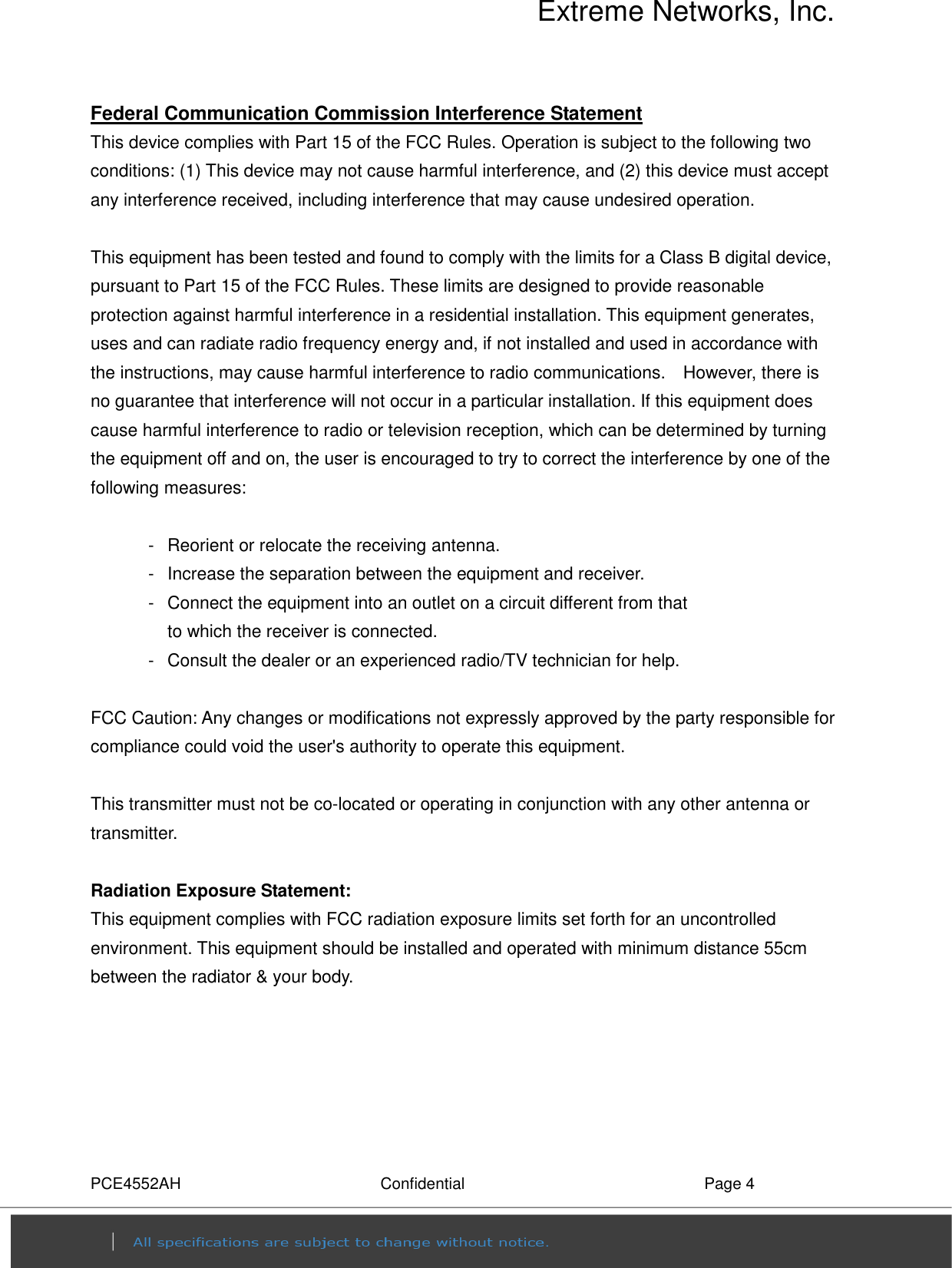 Extreme Networks, Inc. PCE4552AH  Confidential  Page 4 Federal Communication Commission Interference Statement This device complies with Part 15 of the FCC Rules. Operation is subject to the following two conditions: (1) This device may not cause harmful interference, and (2) this device must accept any interference received, including interference that may cause undesired operation.  This equipment has been tested and found to comply with the limits for a Class B digital device, pursuant to Part 15 of the FCC Rules. These limits are designed to provide reasonable protection against harmful interference in a residential installation. This equipment generates, uses and can radiate radio frequency energy and, if not installed and used in accordance with the instructions, may cause harmful interference to radio communications.    However, there is no guarantee that interference will not occur in a particular installation. If this equipment does cause harmful interference to radio or television reception, which can be determined by turning the equipment off and on, the user is encouraged to try to correct the interference by one of the following measures:  -  Reorient or relocate the receiving antenna. -  Increase the separation between the equipment and receiver. -  Connect the equipment into an outlet on a circuit different from that to which the receiver is connected. -  Consult the dealer or an experienced radio/TV technician for help.  FCC Caution: Any changes or modifications not expressly approved by the party responsible for compliance could void the user&apos;s authority to operate this equipment.  This transmitter must not be co-located or operating in conjunction with any other antenna or transmitter.  Radiation Exposure Statement: This equipment complies with FCC radiation exposure limits set forth for an uncontrolled environment. This equipment should be installed and operated with minimum distance 55cm between the radiator &amp; your body. 