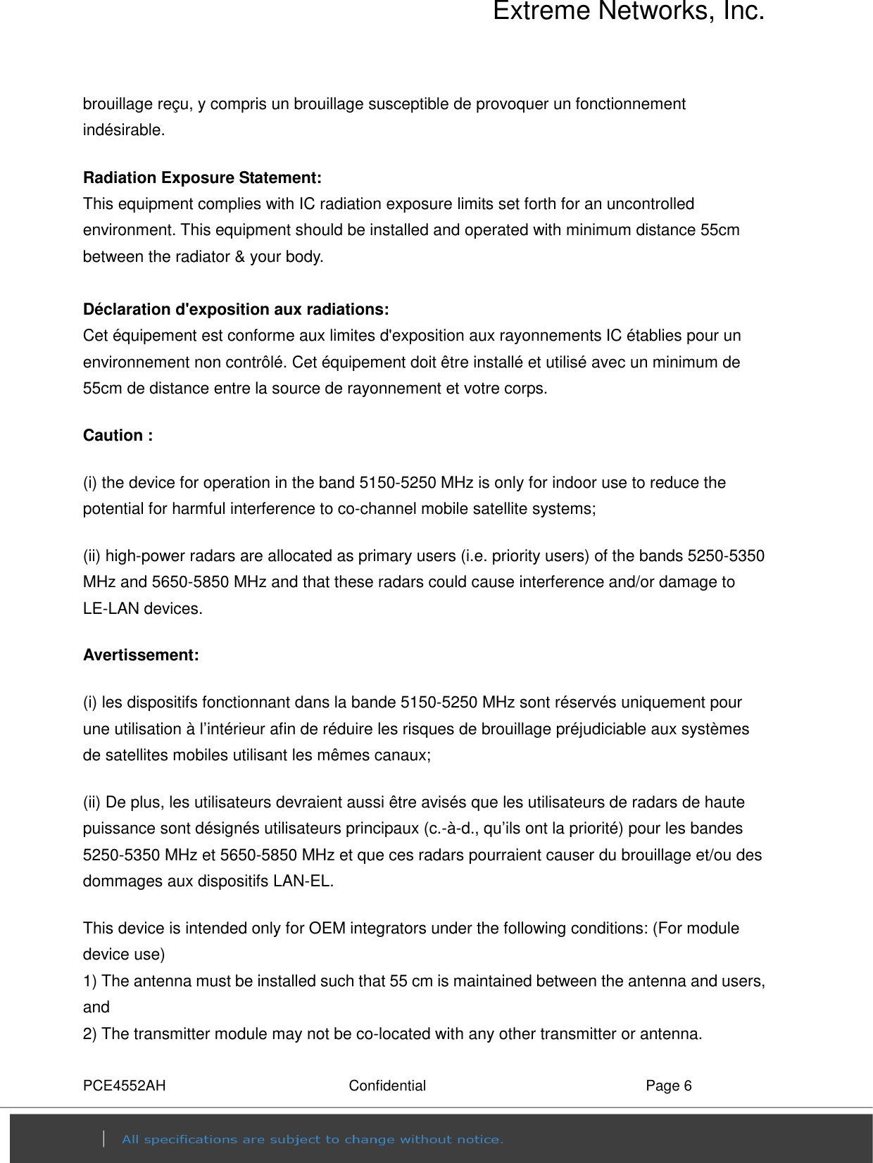 Extreme Networks, Inc. PCE4552AH  Confidential  Page 6 brouillage reçu, y compris un brouillage susceptible de provoquer un fonctionnement indésirable.   Radiation Exposure Statement: This equipment complies with IC radiation exposure limits set forth for an uncontrolled environment. This equipment should be installed and operated with minimum distance 55cm between the radiator &amp; your body.  Déclaration d&apos;exposition aux radiations: Cet équipement est conforme aux limites d&apos;exposition aux rayonnements IC établies pour un environnement non contrôlé. Cet équipement doit être installé et utilisé avec un minimum de 55cm de distance entre la source de rayonnement et votre corps. Caution : (i) the device for operation in the band 5150-5250 MHz is only for indoor use to reduce the potential for harmful interference to co-channel mobile satellite systems; (ii) high-power radars are allocated as primary users (i.e. priority users) of the bands 5250-5350 MHz and 5650-5850 MHz and that these radars could cause interference and/or damage to LE-LAN devices. Avertissement: (i) les dispositifs fonctionnant dans la bande 5150-5250 MHz sont réservés uniquement pour une utilisation à l’intérieur afin de réduire les risques de brouillage préjudiciable aux systèmes de satellites mobiles utilisant les mêmes canaux; (ii) De plus, les utilisateurs devraient aussi être avisés que les utilisateurs de radars de haute puissance sont désignés utilisateurs principaux (c.-à-d., qu’ils ont la priorité) pour les bandes 5250-5350 MHz et 5650-5850 MHz et que ces radars pourraient causer du brouillage et/ou des dommages aux dispositifs LAN-EL. This device is intended only for OEM integrators under the following conditions: (For module device use) 1) The antenna must be installed such that 55 cm is maintained between the antenna and users, and     2) The transmitter module may not be co-located with any other transmitter or antenna. 