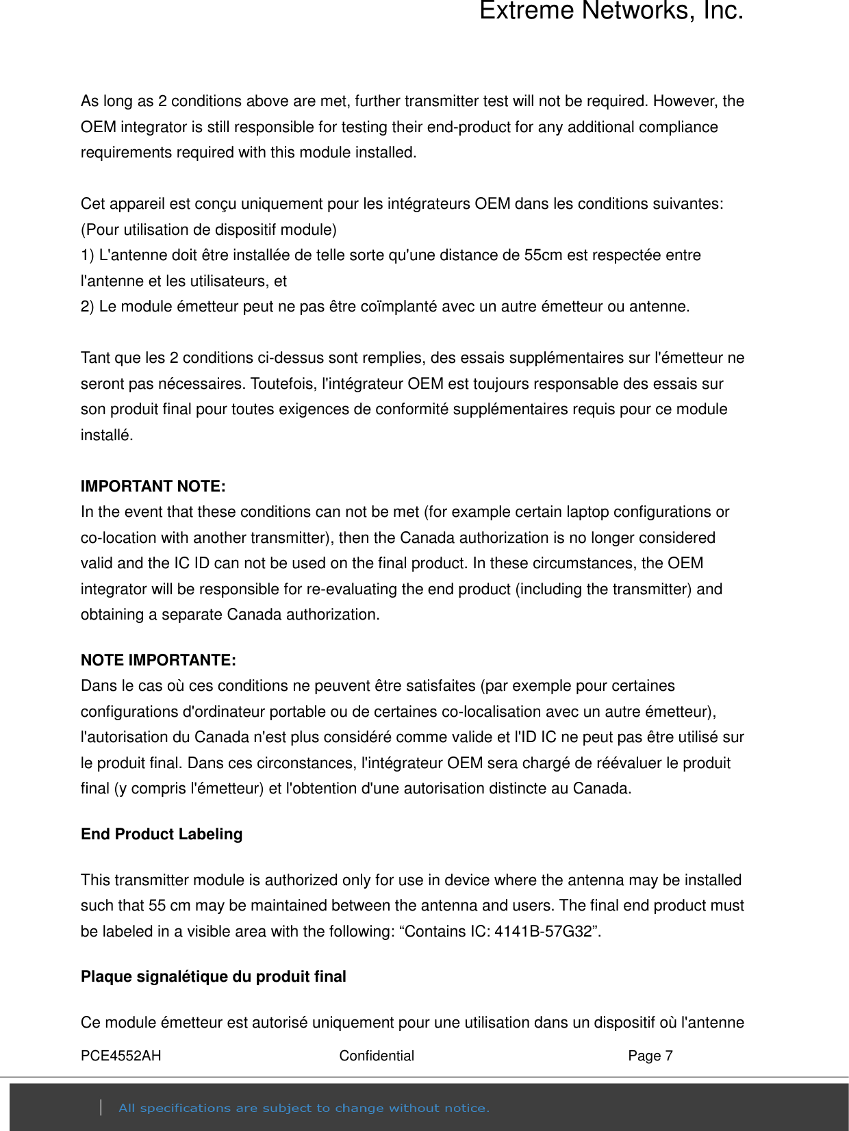 Extreme Networks, Inc. PCE4552AH  Confidential  Page 7 As long as 2 conditions above are met, further transmitter test will not be required. However, the OEM integrator is still responsible for testing their end-product for any additional compliance requirements required with this module installed.  Cet appareil est conçu uniquement pour les intégrateurs OEM dans les conditions suivantes: (Pour utilisation de dispositif module) 1) L&apos;antenne doit être installée de telle sorte qu&apos;une distance de 55cm est respectée entre l&apos;antenne et les utilisateurs, et     2) Le module émetteur peut ne pas être coïmplanté avec un autre émetteur ou antenne.  Tant que les 2 conditions ci-dessus sont remplies, des essais supplémentaires sur l&apos;émetteur ne seront pas nécessaires. Toutefois, l&apos;intégrateur OEM est toujours responsable des essais sur son produit final pour toutes exigences de conformité supplémentaires requis pour ce module installé.  IMPORTANT NOTE: In the event that these conditions can not be met (for example certain laptop configurations or co-location with another transmitter), then the Canada authorization is no longer considered valid and the IC ID can not be used on the final product. In these circumstances, the OEM integrator will be responsible for re-evaluating the end product (including the transmitter) and obtaining a separate Canada authorization. NOTE IMPORTANTE: Dans le cas où ces conditions ne peuvent être satisfaites (par exemple pour certaines configurations d&apos;ordinateur portable ou de certaines co-localisation avec un autre émetteur), l&apos;autorisation du Canada n&apos;est plus considéré comme valide et l&apos;ID IC ne peut pas être utilisé sur le produit final. Dans ces circonstances, l&apos;intégrateur OEM sera chargé de réévaluer le produit final (y compris l&apos;émetteur) et l&apos;obtention d&apos;une autorisation distincte au Canada. End Product Labeling   This transmitter module is authorized only for use in device where the antenna may be installed such that 55 cm may be maintained between the antenna and users. The final end product must be labeled in a visible area with the following: “Contains IC: 4141B-57G32”.   Plaque signalétique du produit final Ce module émetteur est autorisé uniquement pour une utilisation dans un dispositif où l&apos;antenne 