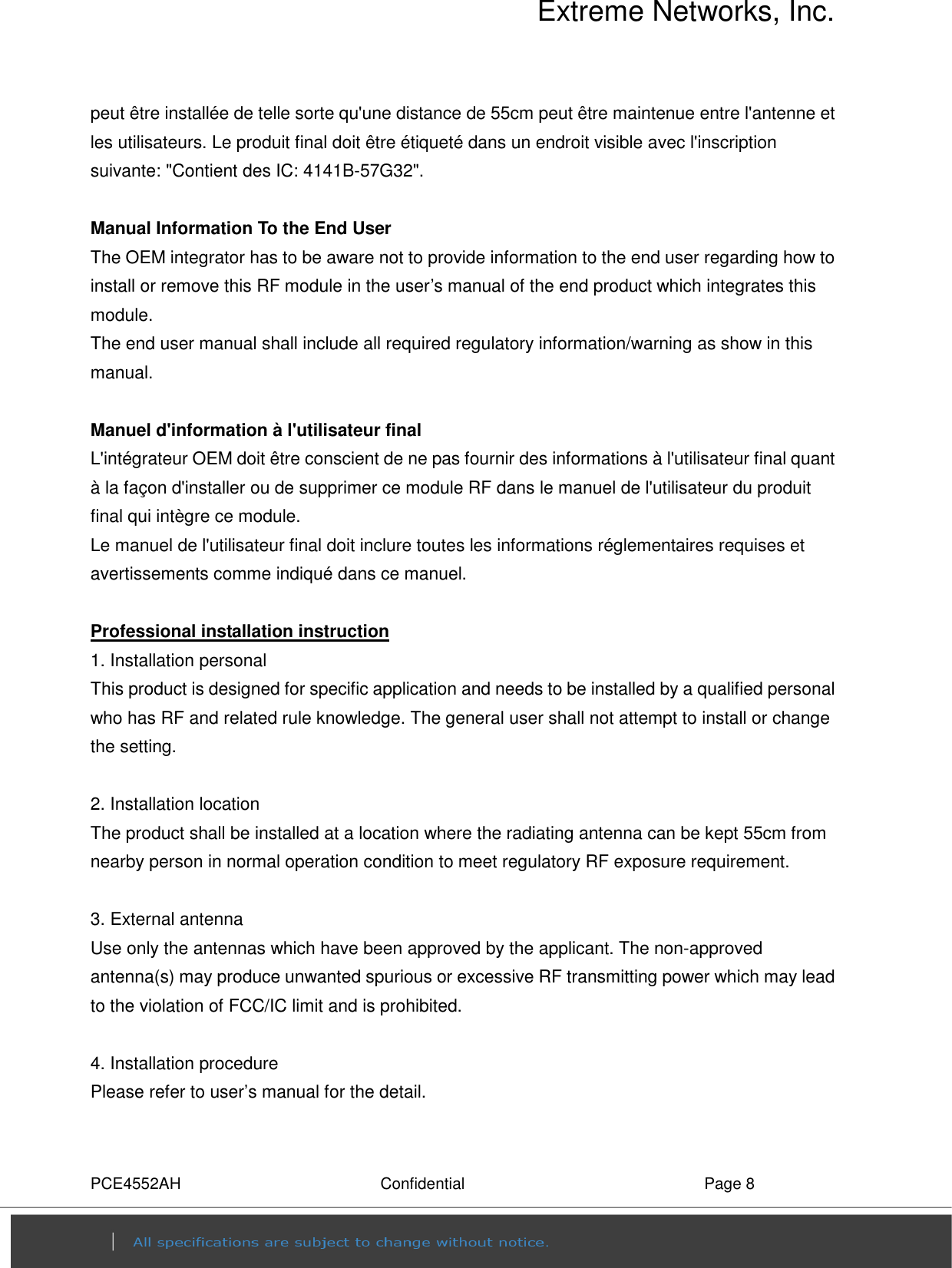 Extreme Networks, Inc. PCE4552AH  Confidential  Page 8 peut être installée de telle sorte qu&apos;une distance de 55cm peut être maintenue entre l&apos;antenne et les utilisateurs. Le produit final doit être étiqueté dans un endroit visible avec l&apos;inscription suivante: &quot;Contient des IC: 4141B-57G32&quot;.  Manual Information To the End User The OEM integrator has to be aware not to provide information to the end user regarding how to install or remove this RF module in the user’s manual of the end product which integrates this module. The end user manual shall include all required regulatory information/warning as show in this manual.  Manuel d&apos;information à l&apos;utilisateur final L&apos;intégrateur OEM doit être conscient de ne pas fournir des informations à l&apos;utilisateur final quant à la façon d&apos;installer ou de supprimer ce module RF dans le manuel de l&apos;utilisateur du produit final qui intègre ce module. Le manuel de l&apos;utilisateur final doit inclure toutes les informations réglementaires requises et avertissements comme indiqué dans ce manuel.  Professional installation instruction 1. Installation personal   This product is designed for specific application and needs to be installed by a qualified personal who has RF and related rule knowledge. The general user shall not attempt to install or change the setting.  2. Installation location   The product shall be installed at a location where the radiating antenna can be kept 55cm from nearby person in normal operation condition to meet regulatory RF exposure requirement.  3. External antenna   Use only the antennas which have been approved by the applicant. The non-approved antenna(s) may produce unwanted spurious or excessive RF transmitting power which may lead to the violation of FCC/IC limit and is prohibited.  4. Installation procedure   Please refer to user’s manual for the detail.  