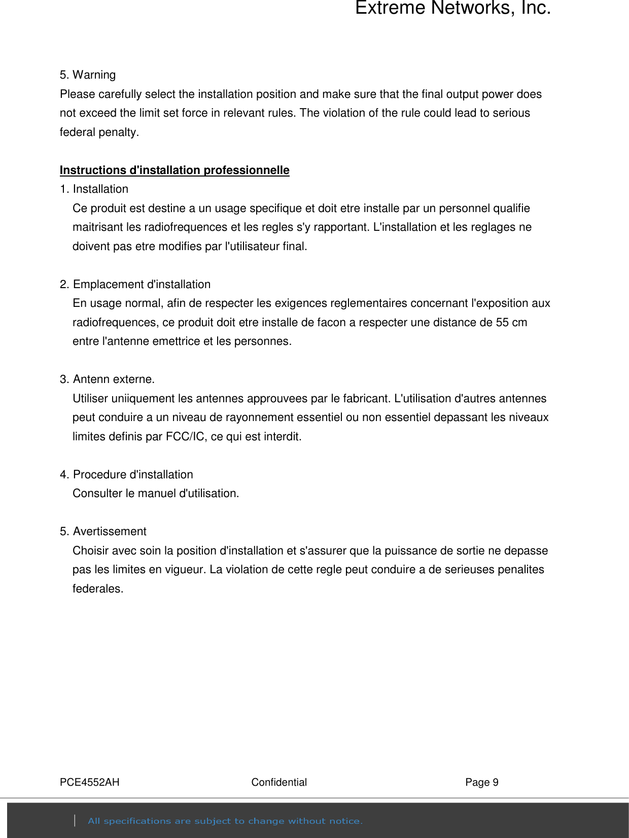 Extreme Networks, Inc. PCE4552AH  Confidential  Page 9 5. Warning   Please carefully select the installation position and make sure that the final output power does not exceed the limit set force in relevant rules. The violation of the rule could lead to serious federal penalty.  Instructions d&apos;installation professionnelle 1. Installation   Ce produit est destine a un usage specifique et doit etre installe par un personnel qualifie maitrisant les radiofrequences et les regles s&apos;y rapportant. L&apos;installation et les reglages ne doivent pas etre modifies par l&apos;utilisateur final.  2. Emplacement d&apos;installation En usage normal, afin de respecter les exigences reglementaires concernant l&apos;exposition aux radiofrequences, ce produit doit etre installe de facon a respecter une distance de 55 cm entre l&apos;antenne emettrice et les personnes.  3. Antenn externe. Utiliser uniiquement les antennes approuvees par le fabricant. L&apos;utilisation d&apos;autres antennes peut conduire a un niveau de rayonnement essentiel ou non essentiel depassant les niveaux limites definis par FCC/IC, ce qui est interdit.  4. Procedure d&apos;installation Consulter le manuel d&apos;utilisation.  5. Avertissement Choisir avec soin la position d&apos;installation et s&apos;assurer que la puissance de sortie ne depasse pas les limites en vigueur. La violation de cette regle peut conduire a de serieuses penalites federales.  